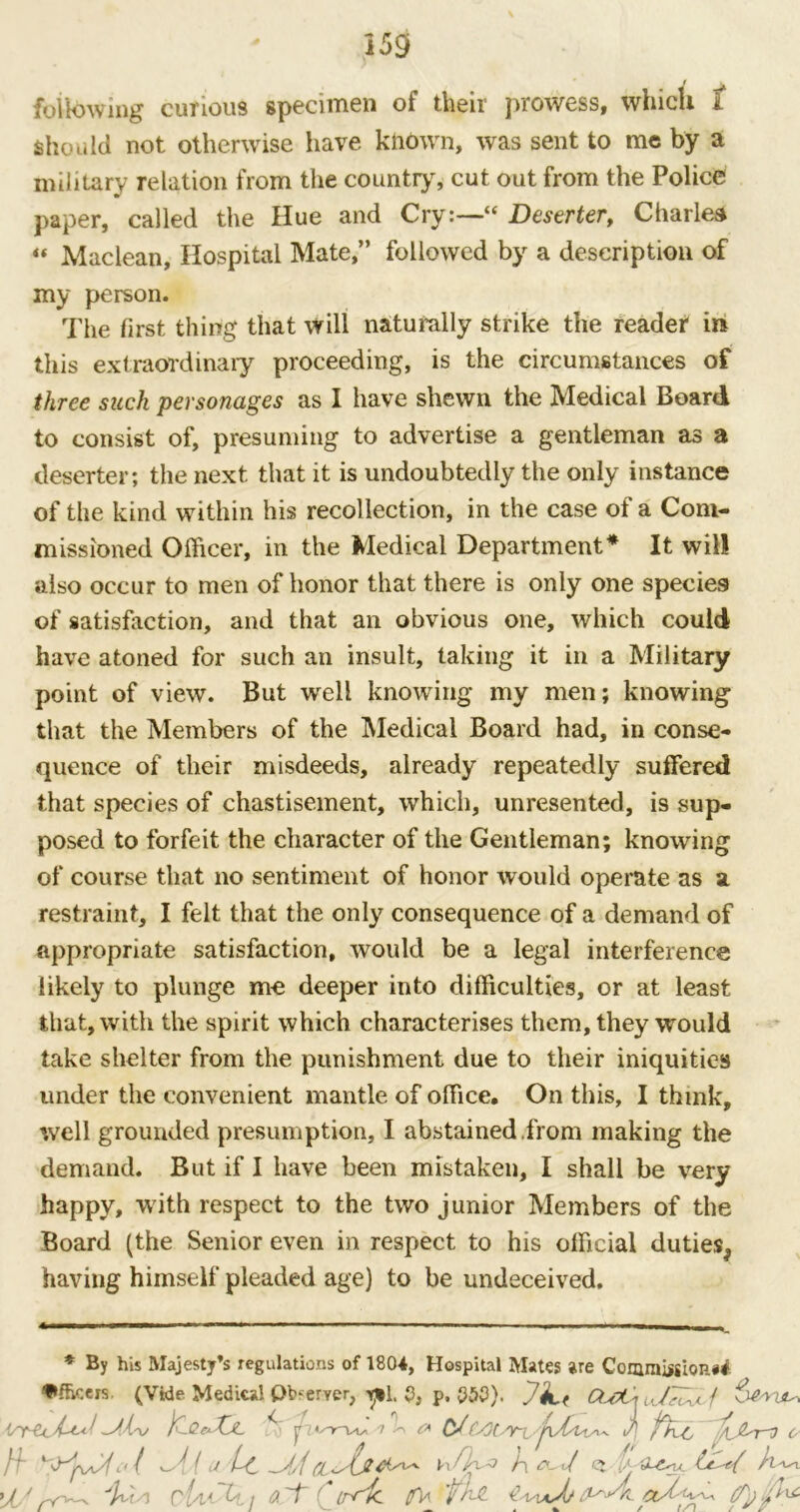 following cunous specimen of their prowess, which t should not otherwise have known, was sent to me by a military relation from the country, cut out from the Police paper, called the Hue and Cry:—“ Deserter, Charles “ Maclean, Hospital Mate,” followed by a description of my person. The first thing that will naturally strike the reader in this extraordinary proceeding, is the circumstances of three suck personages as I have shewn the Medical Board to consist of, presuming to advertise a gentleman as a deserter; the next that it is undoubtedly the only instance of the kind within his recollection, in the case of a Com- missioned Officer, in the Medical Department* It will also occur to men of honor that there is only one species of satisfaction, and that an obvious one, which could have atoned for such an insult, taking it in a Military point of view. But well knowing my men; knowing that the Members of the Medical Board had, in conse- quence of their misdeeds, already repeatedly suffered that species of chastisement, which, unresented, is sup- posed to forfeit the character of the Gentleman; knowing of course that no sentiment of honor would operate as a restraint, I felt that the only consequence of a demand of appropriate satisfaction, would be a legal interference likely to plunge me deeper into difficulties, or at least that, with the spirit which characterises them, they would take shelter from the punishment due to their iniquities under the convenient mantle of office. On this, I think, well grounded presumption, I abstained from making the demand. But if I have been mistaken, I shall be very happy, with respect to the two junior Members of the Board (the Senior even in respect to his official duties^ having himself pleaded age) to be undeceived. * By his Majesty’s regulations of 1804, Hospital Mates are Comm jgioP.## f»fhcers. (Vide Medical Observer, p, 553), JjjL( CLaCiu/^Xlf CtCc4^• ulv jfy^Qc^XjL n \ £* CJJj fh.-C 0 /f {u Lc ~A/{h </ q t*. 'A 'r<^ cUA ~U.j a~f ' irric 0V vxaJj