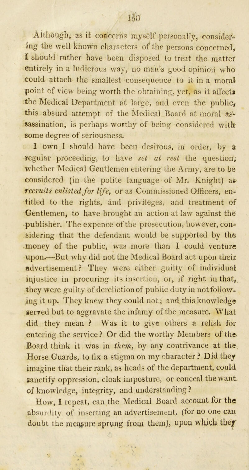 ISO Although, as it concern's myself personally, consider- ing the well known characters of the persons concerned, I should rather have been disposed to treat the matter entirely in a ludicrous way, no man’s good opinion who could attach the smallest consequence to it in a moral point cf view being worth the obtaining, yet, as it affect* the Medical Department at large, and even the public* this absurd attempt of the Medical Board at moral as- sassination, is perhaps worthy of being considered with some degree of seriousness. I own I should have been desirous, in order, by a regular proceeding, to have set at rest, the question, whether Medical Gentlemen entering* the Army, are to be considered (in the polite language of Mr. Knight) as recruits enlisted for life, of as Commissioned Officers, en- titled to the rights, and privileges, and treatment of Gentlemen, to have brought an action at law against the publisher. The expence of the prosecution, however, con- sidering that the defendant would be supported by the money of the public, was more than I could venture upon.—But why did not the Medical Board act upon their advertisement? They were either guilty of individual injustice in procuring its insertion, or, if right in that, they were guilty of dereliction of public duty in not follow- ing it up. They knew they could not; and this knowledge served but to aggravate the infamy of the measure. What did they mean ? Was it to give others a relish for entering the service? Or did the worthy Members of the Board think it was in them, by any contrivance at the, Horse Guards, to fix a stigma on my character ? Did they imagine that their rank, as heads of the department, could sanctify oppression, cloak imposture, or conceal the want, of knowledge, integrity, and understanding ? How, I repeat, can the Medical Board account for the absurdity of inserting an advertisement, (for no one can doubt the measure sprung from them), upon which they