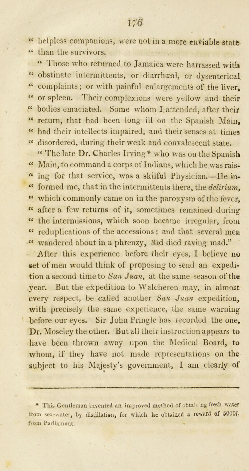 170 helpless companions, were not in a more enviable state 44 than the survivors. “ Those who returned to Jamaica were harrassed with 44 obstinate intermittents, or diarrhaeal, or dysenterical 44 complaints; or with painful enlargements of the liver, 44 or spleen. Their complexions were yellow and their “ bodies emaciated. Some whom I, attended, after their 44 return, that had been long ill on the Spanish Main, 44 had their intellects impaired, and their senses at times 44 disordered, during their weak and convalescent state. “ The late Dr. Charles Irving* who was on the Spanish 44 Main, to command a corps of Indians, which he was rais- (t ing for that service, was a skilful Physician.—He m- 44 formed me, that in the intermittents there, the delirium, 44 which commonly came on in the paroxysm of the fever, 44 after a few returns of it, sometimes remained during 44 the intermissions, which soon became irregular, from 44 reduplications of the accessions: and that several men 44 wandered about in a phrenzy, Uid died raving mad.” After this experience before their eyes, I believe no set of men would think of proposing to send an expedi- tion a second time to San Juan, at the same season of the year. But the expedition to Walcheren may, in almost every respect, be called another San Juan expedition, with precisely the same experience, the same warning before our eyes. Sir John Pringle has recorded the one. Dr. Moseley the other. But all tlieir instruction appears to have been thrown away upon the Medical Board, to whom, if they have not made representations on the subject to his Majesty’s government, I am clearly of * This Gentleman invented an improved method of obta' - ng fresh water from sea-water, by disuiUU#u, for which he obtained a reward of 5000/. from Parliament.