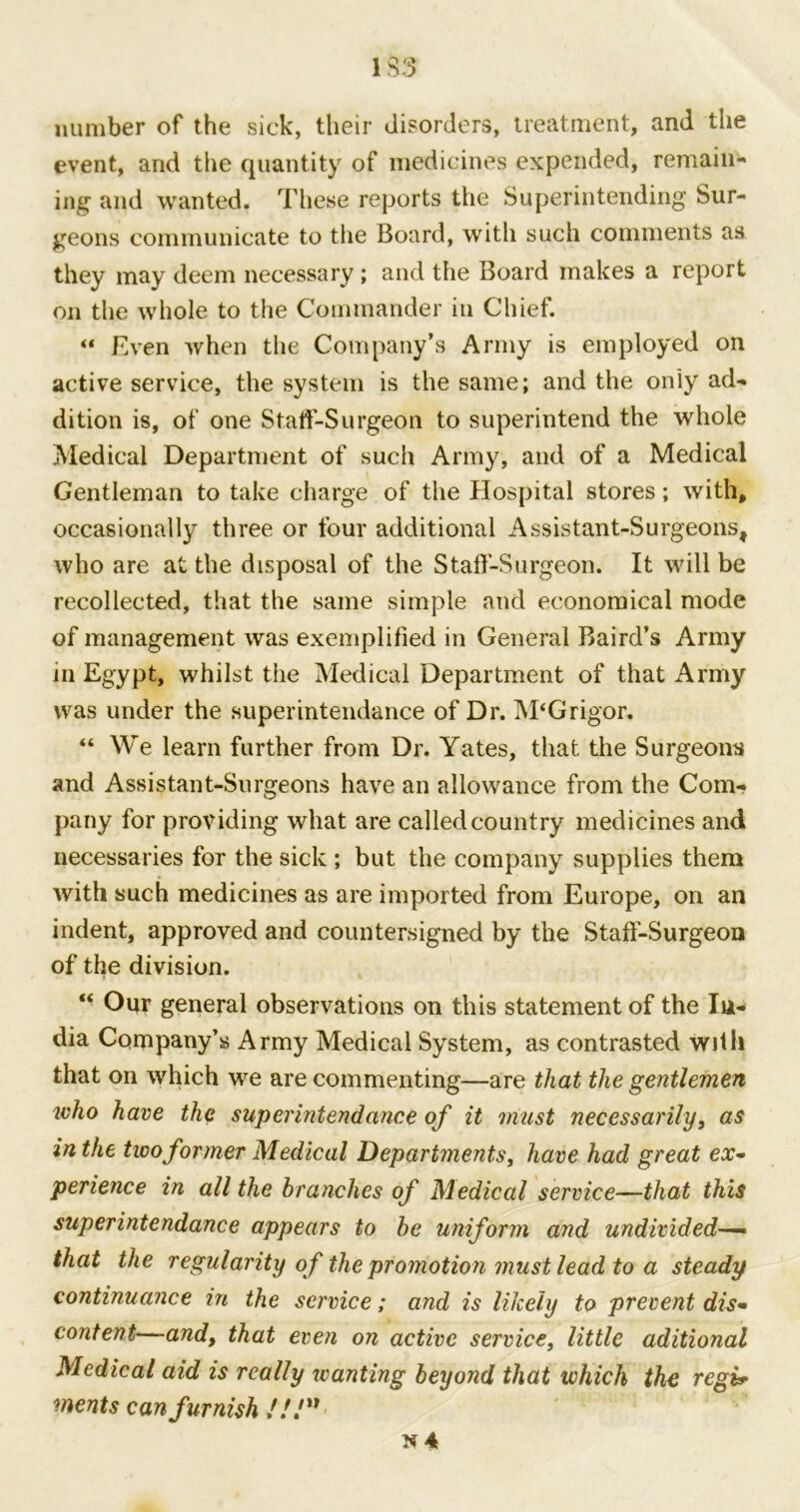 number of the sick, their disorders, treatment, and the event, and the quantity of medicines expended, remain- ing and wanted. These reports the Superintending Sur- geons communicate to the Board, with such comments as they may deem necessary ; and the Board makes a report on the whole to the Commander in Chief. “ Even when the Company’s Army is employed on active service, the system is the same; and the only ad- dition is, of one Staff-Surgeon to superintend the whole Medical Department of such Army, and of a Medical Gentleman to take charge of the Hospital stores; with, occasionally three or four additional Assistant-Surgeons, who are at the disposal of the Staff-Surgeon. It will be recollected, that the same simple and economical mode of management was exemplified in General Baird’s Army in Egypt, whilst the Medical Department of that Army was under the superintendance of Dr. M‘Grigor. “ We learn further from Dr. Yates, that the Surgeons and Assistant-Surgeons have an allowance from the Com- pany for providing what are called country medicines and necessaries for the sick ; but the company supplies them with such medicines as are imported from Europe, on an indent, approved and countersigned by the Staff-Surgeon of the division. “ Our general observations on this statement of the In- dia Company’s Army Medical System, as contrasted with that on which we are commenting—are that the gentlemen who have the super intend ance of it must necessarily, as in the two former Medical Departments, have had great ex~ perience in all the branches of Medical service—that this superintendance appears to be uniform and undivided—- that the regularity of the promotion must lead to a steady continuance in the service; and is likely to prevent dis• content—and, that even on active service, little aditional Medical aid is really wanting beyond that which the regir ments can furnish //./u N4