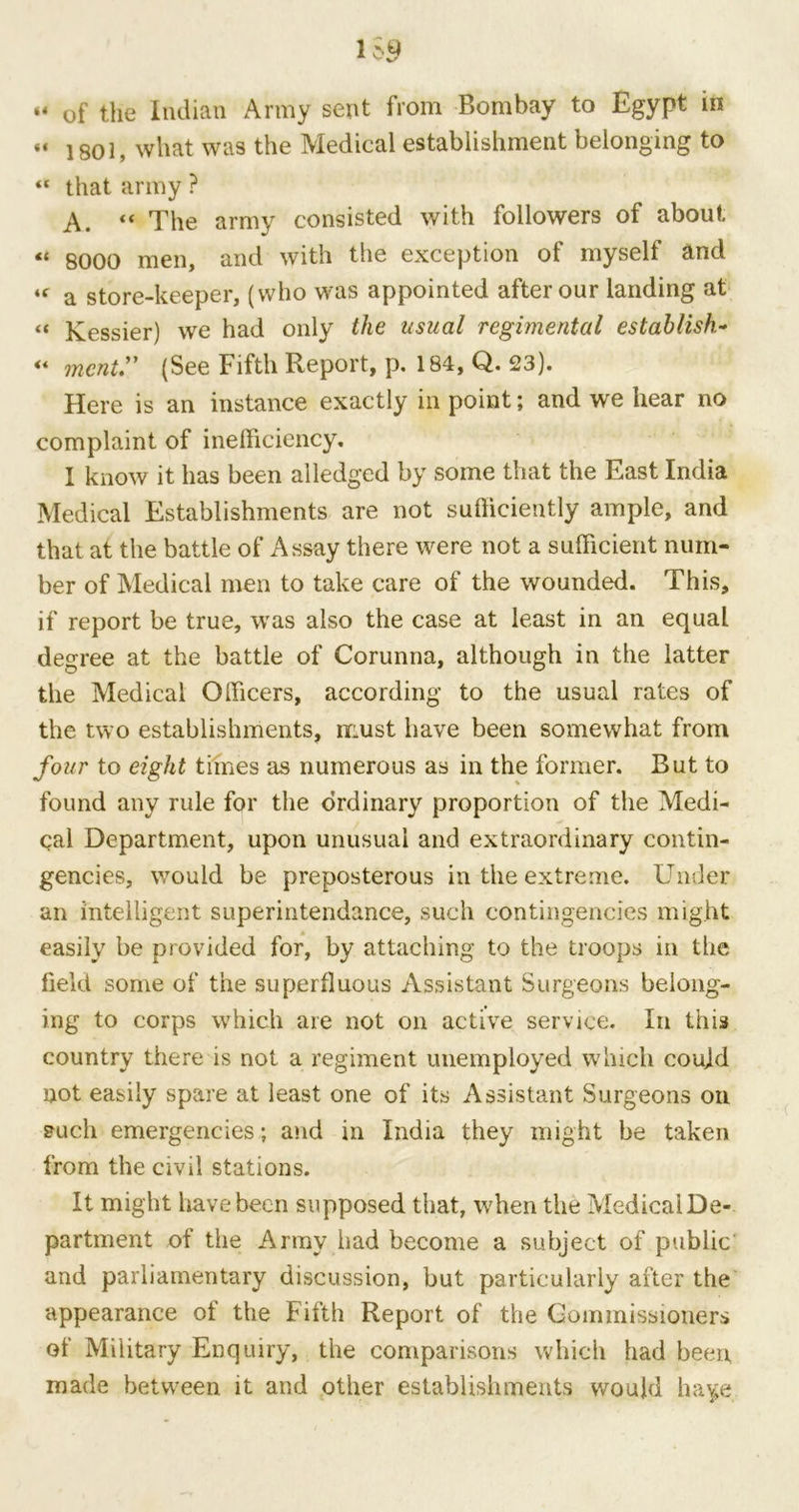 “ of the Indian Army sent from Bombay to Egypt in “ 1801, what was the Medical establishment belonging to <c that army ? A. “ The army consisted with followers of about « 8000 men, and with the exception of myself and iC a store-keeper, (who was appointed after our landing at « Kessier) we had only the usual regimental establish* ** mcnt.” (See Fifth Report, p. 184, Q. 23). Here is an instance exactly in point; and we hear no complaint of inefficiency. I know it has been alledged by some that the East India Medical Establishments are not sufficiently ample, and that at the battle of Assay there were not a sufficient num- ber of Medical men to take care of the wounded. This, if report be true, was also the case at least in an equal degree at the battle of Corunna, although in the latter the Medical Officers, according to the usual rates of the two establishments, must have been somewhat from four to eight times as numerous as in the former. But to found any rule for the ordinary proportion of the Medi- cal Department, upon unusual and extraordinary contin- gencies, would be preposterous in the extreme. Under an intelligent superintendance, such contingencies might easily be provided for, by attaching to the troops in the field some of the superfluous Assistant Surgeons belong- ing to corps which are not on active service. In this country there is not a regiment unemployed which could not easily spare at least one of its Assistant Surgeons on such emergencies; and in India they might be taken from the civil stations. It might have been supposed that, when the MedicalDe- partment of the Army had become a subject of public' and parliamentary discussion, but particularly after the appearance of the Fifth Report of the Commissioners of Military Enquiry, the comparisons which had been made between it and other establishments would ha^e