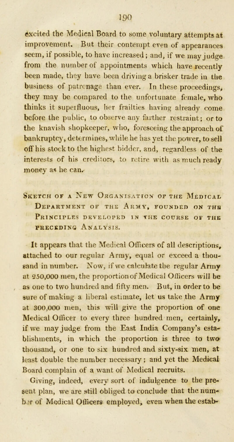 wo Excited the Medical Board to some voluntary attempts at improvement. But their contempt even of appearances seem, if possible, to have increased; and, if we may judge from the number of appointments which have recently been made, they have been driving a brisker trade in the business of patronage than ever. In these proceedings, they may be compared to the unfortunate female, who thinks it superfluous, her frailties having already come before the public, to observe any farther restraint; or to the knavish shopkeeper, who, foreseeing the approach of bankruptcy, determines, while he has yet the power, to sell off his stock to the highest bidder, and, regardless of the interests of his creditors, to retire with as much ready money as he can. Sketch of a New Organisation of the Medical Department of the Army, founded on the Principles developed in the course of the preceding Analysis. It appears that the Medical Officers of all descriptions, attached to our regular Army, equal or exceed a thou- sand in number. Now, if we calculate the regular Army at 250,000 men, the proportionof Medical Officers will be as one to two hundred and fifty men. But, in order to be sure of making a liberal estimate, let us take the Army at 300,000 men, this will give the proportion of one Medical Officer to every three hundred men, certainly, if we may judge from the East India Company’s esta- blishments, in which the proportion is three to two thousand, or one to six hundred and sixty-six men, at least double the number necessary; and yet the Medical Board complain of a want of Medical recruits. Giving, indeed, every sort of indulgence to the pre- sent plan, we are still obliged to conclude that the num- ber of Medical Officers employed, even when the estab-