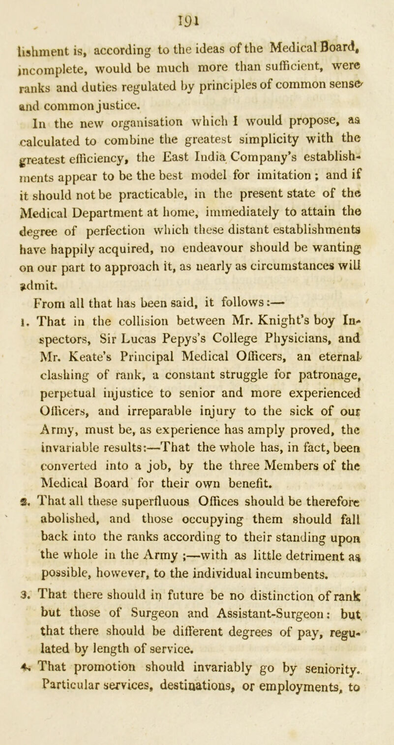 m hshinent is, according to the ideas of the Medical Board, incomplete, would be much more than sufficient, were ranks and duties regulated by principles of common sensfr and common justice* In the new organisation which I would propose, as calculated to combine the greatest simplicity with the greatest efficiency, the East India Company’s establish- ments appear to be the best model for imitation ; and if it should not be practicable, in the present state of the Medical Department at home, immediately to attain the degree of perfection which these distant establishments have happily acquired, no endeavour should be wanting on our part to approach it, as nearly as circumstances will admit. From all that has been said, it follows:— 1. That in the collision between Mr. Knight’s boy In* spectors, Sir Lucas Pepys’s College Physicians, and Mr. Keate’s Principal Medical Officers, an eternal clashing of rank, a constant struggle for patronage, perpetual injustice to senior and more experienced Officers, and irreparable injury to the sick of our Army, must be, as experience has amply proved, the invariable results:—That the whole has, in fact, been converted into a job, by the three Members of the Medical Board for their own benefit. 2. That all these superfluous Offices should be therefore abolished, and those occupying them should fall back into the ranks according to their standing upon the whole in the Army ;—with as little detriment as possible, however, to the individual incumbents. 3. That there should in future be no distinction of rank but those of Surgeon and Assistant-Surgeon: but that there should be different degrees of pay, regu- lated by length of service. 4. That promotion should invariably go by seniority. Particular services, destinations, or employments, to