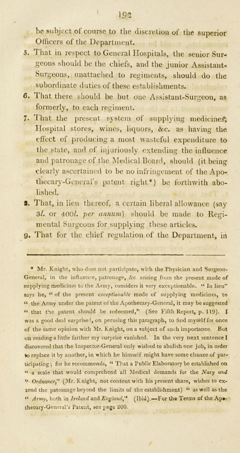 be subject of course to the discretion of the superior Officers of the Department. 5. That in respect to General Hospitals, the senior Sur- geons should be the chiefs, and the junior Assistant- Surgeons, unattached to regiments, should do the subordinate duties of these establishments. 6. That there should be but one Assistant-Surgeon, as formerly, to each regiment. 7. That the present system of supplying medicines'; Hospital stores, wines, liquors, &c. as having the effect of producing a most wasteful expenditure to the state, and of injuriously extending the influence and patronage of the Medical Board, should (it being clearly ascertained to be no infringement of the Apo- thecary-General’s patent right*) be forthwith abo- lished. 3. That, in lieu thereof, a certain liberal allowance (say 3/. or 400/. per annum) should be made to Regi- mental Surgeons for supplying these articles. 9. That for the chief regulation of the Department, in * Mr. Knight, who does not participate, with the Physician and Surgeon- General, in the influence, patronage, &c. arising from the present mode of supplying medicines to the Army, considers it very exceptionable. “ In lieu” says he, “ of the present exceptionable mode of supplying medicines, to « the Army under the patent of the Apothecary-General, it may be suggested “ that the patent should be redeemed,” (See Fifth Report, p. 119). I was a good deal surprise 1, on perusing this paragraph, to find myself fot once of the same opinion with Mr. Knight, on a subject of such importance. But on reading a little farther my surprise vanished. In the very next sentence I discovered that the Inspector-General only wished to abolish one job, in order ♦o replace it by another, in which he himself might have some chance of par- ticipating; for he recommends, “ That a Public Elaboratory be established on “ a scale that would comprehend all Medical demands for the Navy and *> Ordnance, (Mr. Knight, not content with his present share, wishes to ex- tend the patronage beyond the limits of the establishment) “ as well as the “ Army, both in Ireland and England,'* (Ibid),—For the Terms of the Apo- thecary-General's Patent, see page 200.