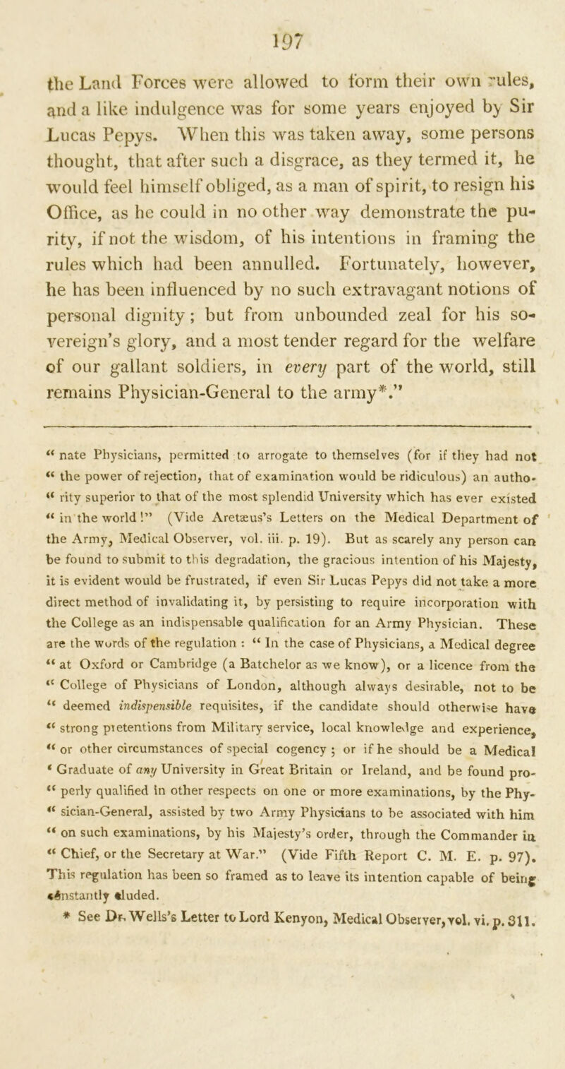 the Land Forces were allowed to form their own ~ules, and a like indulgence was for some years enjoyed by Sir Lucas Pepys. When this was taken away, some persons thought, that after such a disgrace, as they termed it, he would feel himself obliged, as a man of spirit, to resign his Office, as he could in no other way demonstrate the pu- rity, if not the wisdom, of his intentions in framing the rules which had been annulled. Fortunately, however, he has been influenced by no such extravagant notions of personal dignity; but from unbounded zeal for his so- vereign’s glory, and a most tender regard for the welfare of our gallant soldiers, in every part of the world, still remains Physician-General to the army*.” “ nate Physicians, permitted to arrogate to themselves (for if they had not (t the power of rejection, that of examination would be ridiculous) an autho- “ rity superior to that of the most splendid University which has ever existed “ in the world!” (Vide Aretteus’s Letters on the Medical Department of the Army, Medical Observer, vol. iii. p. 19). But as scarely any person can be found to submit to this degradation, the gracious intention of his Majesty, it is evident would be frustrated, if even Sir Lucas Pepys did not take a more direct method of invalidating it, by persisting to require incorporation with the College as an indispensable qualification for an Army Physician. These are the words of the regulation : “ In the case of Physicians, a Medical degree “ at Oxford or Cambridge (a Batchelor as we know), or a licence from the “ College of Physicians of London, although always desirable, not to be “ deemed indispensible requisites, if the candidate should otherwise have tc strong pretentions from Military service, local knowledge and experience, “ or other circumstances of special cogency ; or if he should be a Medical ‘ Graduate of any University in Great Britain or Ireland, and be found pro- “ perly qualified in other respects on one or more examinations, by the Phy- “ sician-General, assisted by two Army Physicians to be associated with him “ on such examinations, by his Majesty’s order, through the Commander in “ Chief, or the Secretary at War.” (Vide Fifth Report C. M. E. p. 97). This regulation has been so framed as to leave its intention capable of being constantly tluded. * See Df, Wells’s Letter to Lord Kenyon, Medical Observer, vol. vi.p.311.