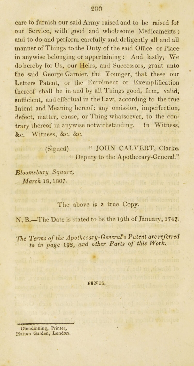 care to furnish our said Army raised and to be raised for our Service, with good and wholesome Medicaments' and to do and perform carefully and deligently all and all. manner of Things to the Duty of the said Office or Place in anywise belonging or appertaining ; And lastly* We do hereby for Us, our Heirs, and Successors, grant unto the said George Gamier, the Younger, that these our Letters Patent, or the Enrolment or Exemplification thereof shall be in and by all Things good, firm, valid, sufficient, and effectual in the Law, according to the true Intent and Meaning hereof; any omission, imperfection, defect, matter, cause, or Thing whatsoever, to the con- trary thereof in anywise notwithstanding. In Witness, &c. Witness, &c. &c. (Signed) <e JOHN CALVERT, Clarke. “ Deputy to the Apothecary-General.” Bloomsbury Square, March 18, 1807- The above is a true Copy. N. B.—The Date is stated to be the lQth of January, 174?. The Terms of the Apothecary-GeneraVs Patent are referred t.o in page 192, and other Parts of this Work. finis. GHendinning, Printer, Hatton Garden, London.