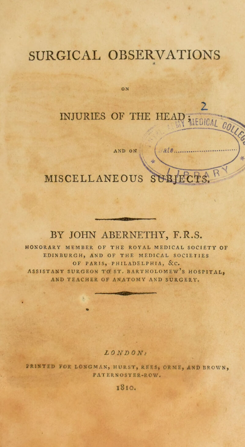 SURGICAL OBSERVATIONS 4 ON \ BY JOHN ABERNETHY, F.R.S. HONORARY MEMBER OF THE ROYAL MEDICAL SOCIETY OF EDINBURGH, AND OF THE MEDICAL SOCIETIES OF PARIS, PHILADELPHIA, &C. ASSISTANT SURGEON TO ST. BARTHOLOMEW’S HOSPITAL, AND TEACHER OF ANATOMY AND SURGERY. LOND ON: v PRINTED FOR LONGMAN, HURST, REES, ORME, AND BROWN, PATERNOSTER-ROW. 1810