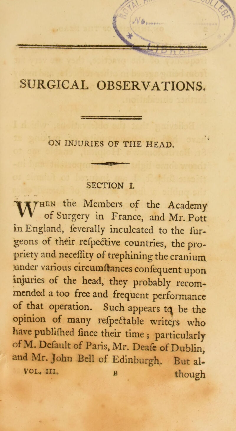 ON INJURIES OF THE HEAD. SECTION I. When the Members of the Academy of Surgery in France, and Mr. Pott in England, feverally inculcated to the fur- geons of their refpeftive countries, the pro- priety and neceffity of trephining the cranium under various circumftances confequent upon injuries of the head, they probably recom- mended a too free and frequent performance of that operation. Such appears tq be the opinion of many refpeftable writers who have publifhed fince their time ; particularly Default of Paris, Mr. Deafc of Dublin, and Mr. John Bell of Edinburgh. But al- VOL. III. B though