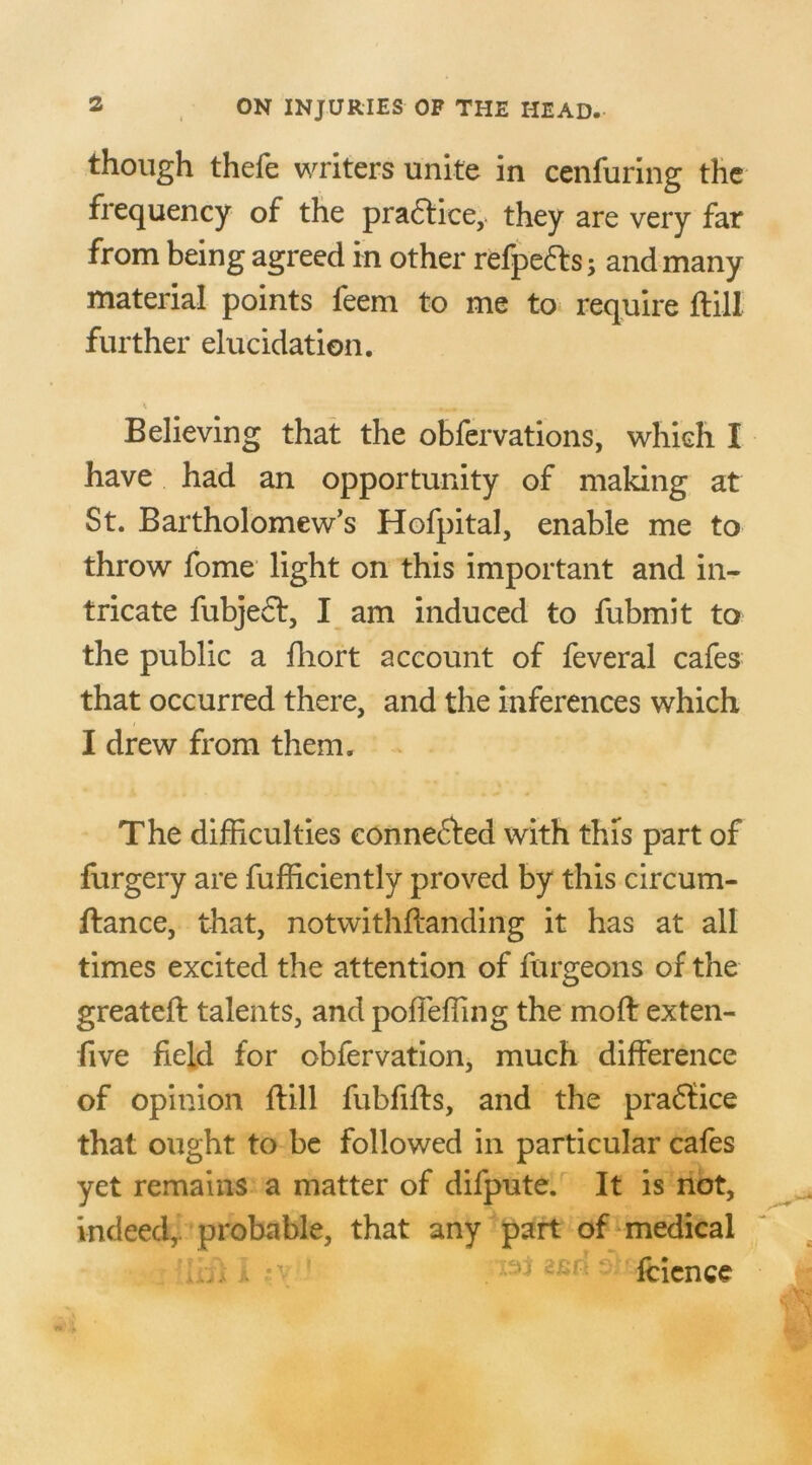 though thefe writers unite in cenforing the frequency of the practice, they are very far from being agreed in other refpe&s and many material points feem to me to require ftill further elucidation. Believing that the obfervations, which I have had an opportunity of making at St. Bartholomew’s Hofpital, enable me to throw fome light on this important and in- tricate fobje£t, I am induced to fubmit to the public a fhort account of feveral cafes that occurred there, and the inferences which I drew from them. The difficulties eonne&ed with this part of forgery are fofficiently proved by this circum- ftance, that, notwit hftanding it has at all times excited the attention of forgeons of the greateft talents, and poffeffing the mod exten- five field for obfervation, much difference of opinion ftill fubfifts, and the praffice that ought to be followed in particular cafes yet remains a matter of difpute. It is not, indeed,, probable, that any part of medical , i *\ ' 'li c‘:r;' fcicnce