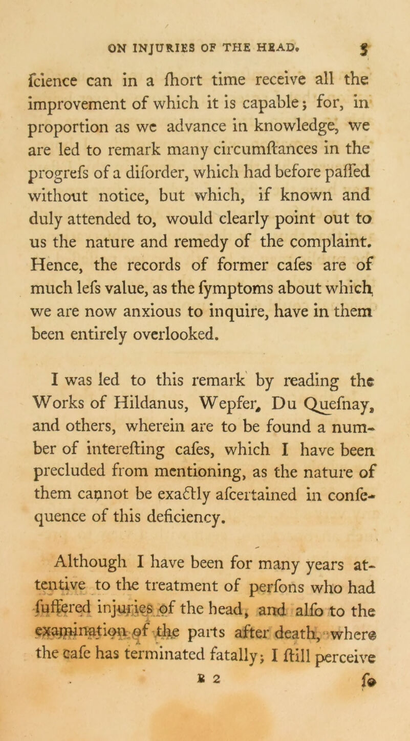 fcience can in a fhort time receive all the improvement of which it is capable; for, in proportion as wc advance in knowledge, we are led to remark many circumftances in the progrefs of a diforder, which had before pafFed without notice, but which, if known and duly attended to, would clearly point out to us the nature and remedy of the complaint. Hence, the records of former cafes are of much lefs value, as the fymptoms about which we are now anxious to inquire, have in them been entirely overlooked. I was led to this remark by reading the Works of Hildanus, Wepfer, Du Quefnay, and others, wherein are to be found a num- ber of interefting cafes, which I have been precluded from mentioning, as the nature of them cannot be exactly afeertained in confe- quence of this deficiency. Although I have been for many years at- tentive to the treatment of perfons who had lutiered injuries of the head, and alfo to the examination of the parts after death, where the cafe has terminated fatally; I hill perceive