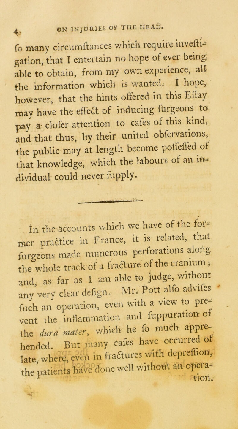 fo many circumftances which requite iitveftt- gation, that I entertain no hope of ever being; able to obtain, from my own expedience, all the information which is wanted. I hope, however, that the hints offered in this Eilay may have the effect of inducing furgeons to pay a clofer attention to cafes of this kind, and that thus, by their united observations, the public may at length become poffeffed of that knowledge, which the labours of an in- dividual could never fupply. In the accounts which we have of the for- mer praftice in France, it is related, that furgeons made numerous perforations along the whole track of a fracture of the cranium; and, as far as I am able to judge without anv very clear defign, Mr. Pott alfo advifes fuch an operation, even with a view to pre- vent the inflammation and iuppuratron of the dura mater, which he fo much appte bended. But many cafes have occurred of late, where, even in fractures with depreffion, the patients have done well without an opera- 1 ' tion. \