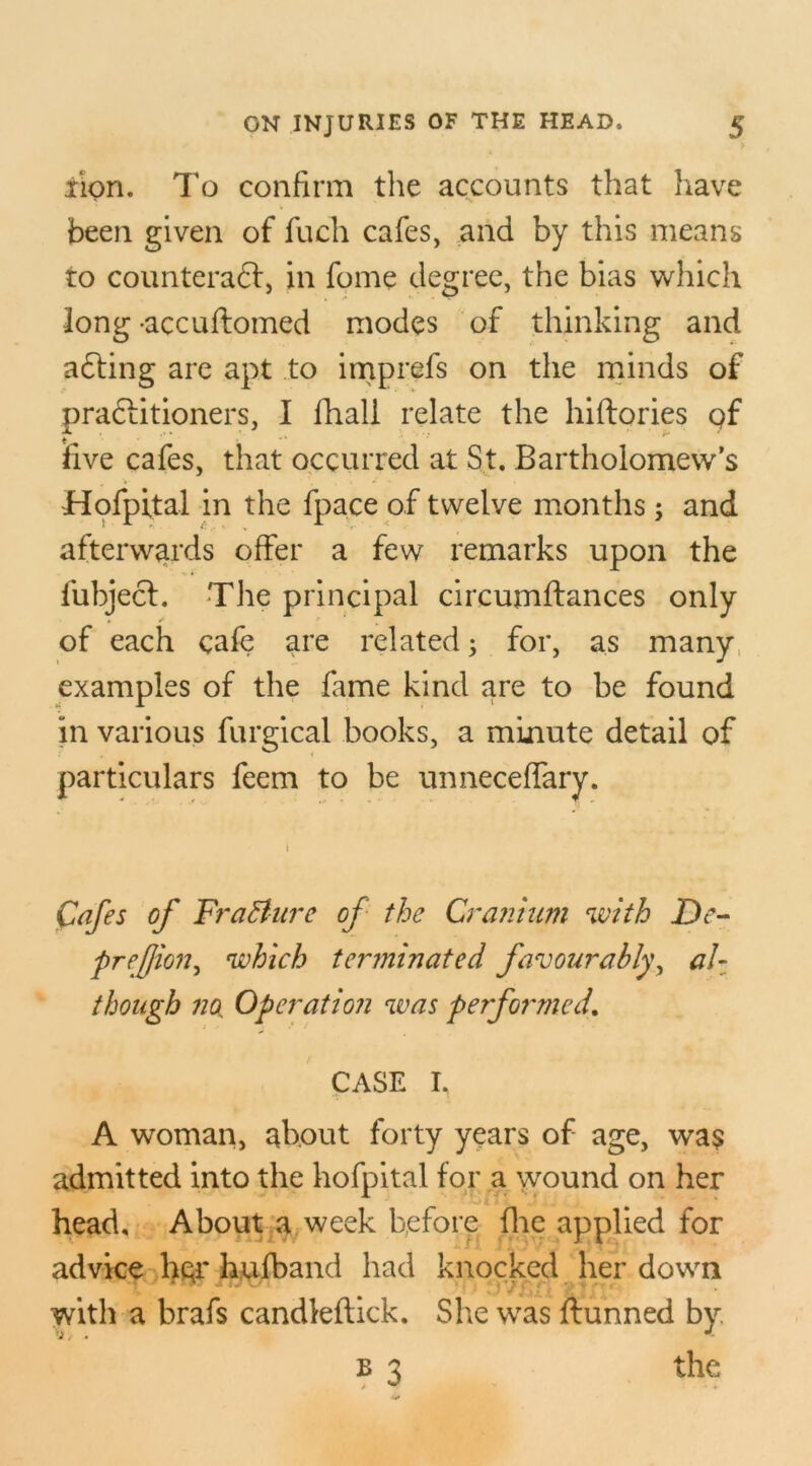 lion. To confirm the accounts that have been given of fuch cafes, and by this means to counteradd, in fome degree, the bias which long -accuftomed modes of thinking and adding are apt to imprefs on the minds of pradditioners, I fhall relate the hiftories gf five cafes, that occurred at St. Bartholomew’s Hofpital in the fpace of twelve months; and afterwards offer a few remarks upon the fubjecl. The principal circumftances only of each cafe are related; for, as many examples of the fame kind are to be found in various furgical books, a minute detail of particulars feem to be unneceffary. Cafes of Fra&ure of the Cranium with De- preffion, which terminated favourably, al- though no^ Operation was performed. CASE I. A woman, about forty years of age, was admitted into the hofpital for a wound on her head. About a week before fhe applied for advice her hufband had knocked her down •f ' 4 wui with a brafs candleflick. She was ftunned by. b 3 the