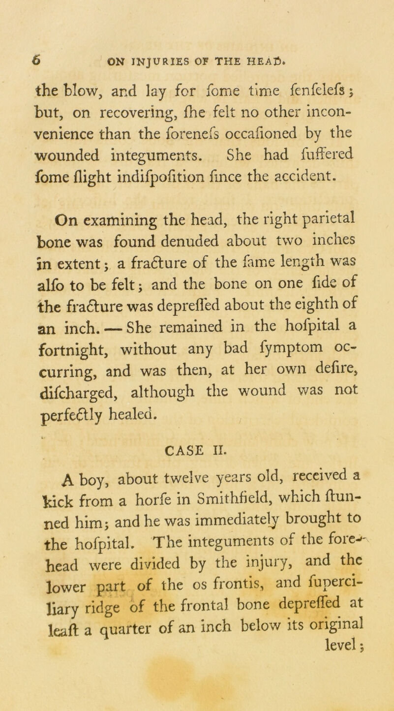the blow, and lay for fome time fenfelefs; but, on recovering, fhe felt no other incon- venience than the forenefs occafioned by the wounded integuments. She had differed fome flight indifpofition fmce the accident. On examining the head, the right parietal bone was found denuded about two inches in extent; a fradture of the fame length was alfo to be felt; and the bone on one fide of the fradlure was depreffed about the eighth of an inch. — She remained in the holpital a fortnight, without any bad fymptom oc- curring, and was then, at her own defire, difcharged, although the wound was not perfedtly healed. CASE II. A boy, about twelve years old, received a hick from a horfe in Smithfield, which dun- ned him; and he was immediately brought to the hofpital. The integuments of the fore^ head were divided by the injury, and the lower part of the os frontis, and fuperci- liary ridge of the frontal bone deprelled at lead a quarter of an inch below its original level;