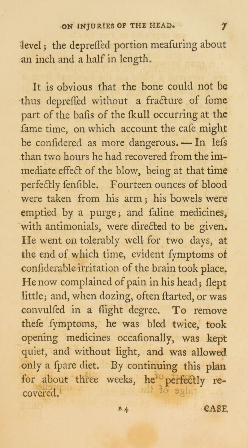 level; the depreffed portion meafuring about an inch and a half in length. It is obvious that the bone could not be thus depreffed without a frafture of fome part of the bafis of the fkull occurring at the fame time, on which account the cafe might be confidered as more dangerous. — In lefs than two hours he had recovered from the im- mediate effedl of the blow, being at that time perfedlly fenfible. Fourteen ounces of blood were taken from his arm; his bowels were emptied by a purge; and faline medicines, with antimonials, were diredted to be given. He went on tolerably well for two days, at the end of which time, evident fymptoms of confiderable irritation of the brain took place. He now complained of pain in his head; flept little; and, when dozing, often ftarted, or was convulfed in a flight degree. To remove thefe fymptoms, he was bled twice, took opening medicines occafionally, was kept quiet, and without light, and was allowed only a fpare diet. By continuing this plan for about three weeks, heiu perfectly re- covered.