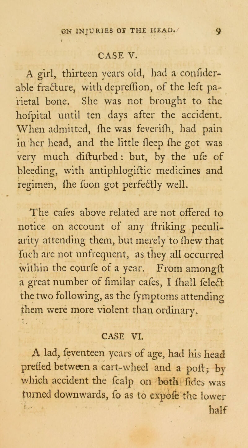 i CASE V. A girl, thirteen years old, had a confider- able fra&ure, with depreffion, of the left pa- rietal bone. She was not brought to the hofpital until ten days after the accident. When admitted, fhe was feverifh, had pain in her head, and the little fleep fhe got was very much diflurbed: but, by the ufe of bleeding, with antiphlogiflic medicines and regimen, fhe foon got perfectly well. The cafes above related are not offered to notice on account of any if ri king peculi- arity attending them, but merely to fhew that fuch are not unfrequent, as they all occurred within the courfe of a year. From amongfl a great number of fimilar cafes, I fhall feleff the two following, as the fymptoms attending them were more violent than ordinary. CASE VI. A lad, feventeen years of age, had his head pretied between a cart-wheel and a poft; by which accident the fcalp on both tides was turned downwards, fo as to expofe the lower L' ' ' ' half