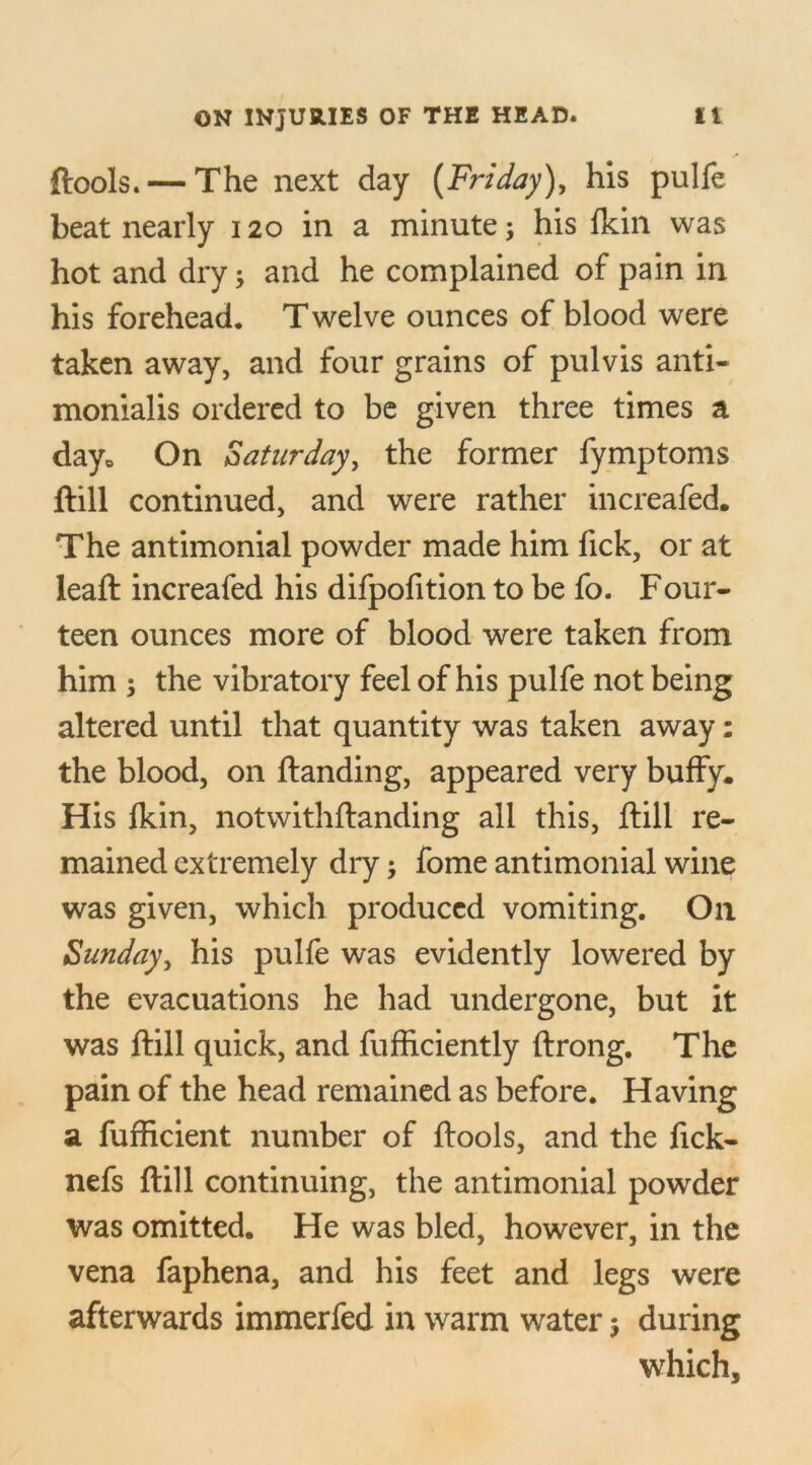 ftools.— The next day [Friday), his pulfe beat nearly 120 in a minute; his fkin was hot and dry; and he complained of pain in his forehead. T welve ounces of blood were taken away, and four grains of pulvis anti- monialis ordered to be given three times a day* On Saturday, the former fymptoms ftill continued, and were rather increafed. The antimonial powder made him lick, or at leaft increafed his difpofition to be fo. Four- teen ounces more of blood were taken from him ; the vibratory feel of his pulfe not being altered until that quantity was taken away: the blood, on Handing, appeared very buffy. His Ikin, notwithftanding all this, ftill re- mained extremely dry; fome antimonial wine was given, which produced vomiting. Oil Sunday, his pulfe was evidently lowered by the evacuations he had undergone, but it was ftill quick, and fufficiently ftrong. The pain of the head remained as before. Having a fufficient number of ftools, and the fick- nefs ftill continuing, the antimonial powder was omitted. He was bled, however, in the vena faphena, and his feet and legs were afterwards immerfed in warm water 5 during which.