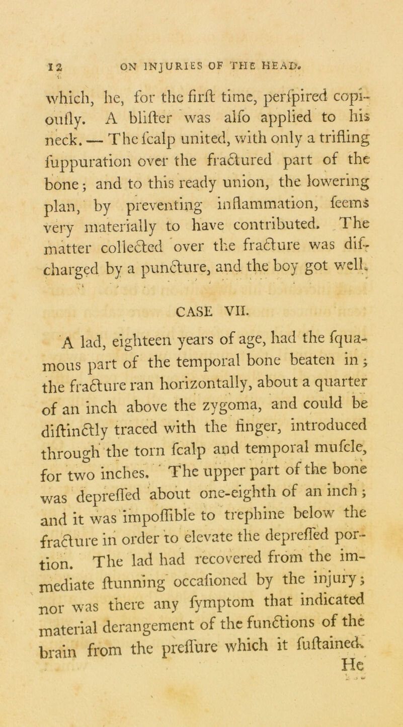 <> which, he, for the firJft time, perfpired copi- outly. A biifter was alfo applied to his neck. — The fcalp united, with only a trifling iuppuration over the fractured part of the bone; and to this ready union, the lowering plan, by preventing inflammation, feems very materially to have contributed. The matter collected over the fra&ure was difT charged by a pundture, and the boy got well* CASE VII. A lad, eighteen years of age, had the fqua- mous part of the temporal bone beaten in; the fracture ran horizontally, about a quarter of an inch above the zygoma, and could be diftin&ly traced with the finger, introduced through the torn fcalp and temporal mufcle, for two inches. The upper part of the bone was deprefled about one-eighth of an inch ; and it was impoffible to trephine below the fracture in order to elevate the deprefled por- tion. The lad had recovered from the im- mediate {tunning occalioned by the injury; nor was there any fymptom that indicated material derangement of the functions of the brain from the preffure which it fuftained.