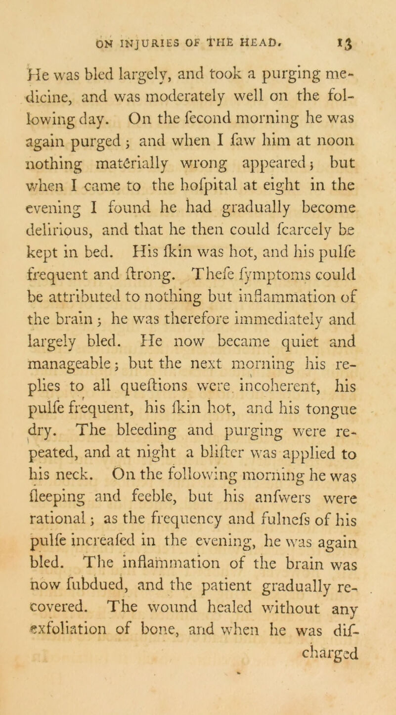 He was bled largely, and took a purging me- dicine, and was moderately well on the fol- lowing day. On the fecond morning he was again purged j and when I faw him at noon nothing materially wrong appeared * but when I came to the hofpital at eight in the evening I found he had gradually become delirious, and that he then could fcarcely be kept in bed. His fkin was hot, and his pulfe frequent and ftrong. Thefe fymptoms could be attributed to nothing but inflammation of the brain 5 he was therefore immediately and largely bled. He now became quiet and manageable; but the next morning his re- plies to all queflions were incoherent, his pulfe frequent, his Ikin hot, and his tongue dry. The bleeding and purging were re- peated, and at night a blifter was applied to his neck. On the following morning he was fleeping and feeble, but his anfwers were rational; as the frequency and fulnefs of his pulfe increafed in the evening, he was again bled. The inflammation of the brain was now fubdued, and the patient gradually re- covered. The wound healed without any exfoliation of bone, and when he was dis- charged