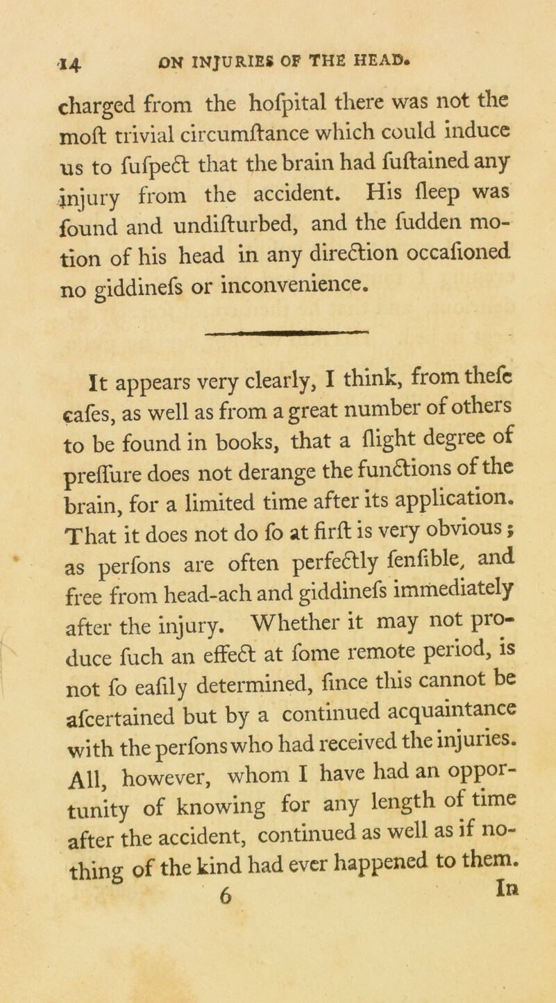 charged from the hofpital there was not the moft trivial circumftance which could induce us to fufped that the brain had fuftained any injury from the accident. His deep was found and undiflurbed, and the fudden mo- tion of his head in any direction occafioned no giddinefs or inconvenience. It appears very clearly, I think, from thefc cafes, as well as from a great number of others to be found in books, that a flight degree of preffure does not derange the funftions of the brain, for a limited time after its application. That it does not do fo at firft is very obvious; as perfons are often perfedlly fenflble, and free from head-ach and giddinefs immediately after the injury. Whether it may not pro- duce fuch an effedt at fome remote peiiod, is not fo eahly determined, fince this cannot be afcertained but by a continued acquaintance with the perfons who had received the injuries. All, however, whom I have had an oppor- tunity of knowing for any length of time after the accident, continued as well as if no- thing of the kind had ever happened to them.