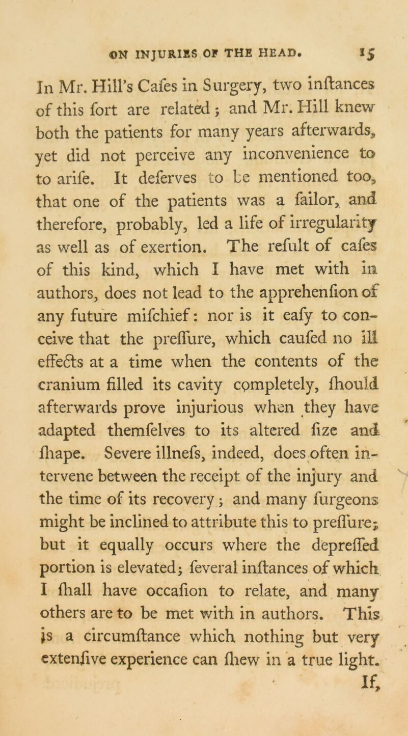 In Mr. Hill’s Cafes in Surgery, two inftances of this fort are related ; and Mr. Hill knew both the patients for many years afterwards, yet did not perceive any inconvenience to to arile. It deferves to le mentioned too, that one of the patients was a failor, and therefore, probably, led a life of irregularity as well as of exertion. The refult of cafes of this kind, which I have met with in authors, does not lead to the apprehenfion of any future mifchief: nor is it eafy to con- ceive that the preffure, which caufed no ill effefts at a time when the contents of the cranium filled its cavity completely, fhould afterwards prove injurious when they have adapted themfelves to its altered fize and fliape. Severe illnefs, indeed, does often in- tervene between the receipt of the injury and the time of its recovery; and many furgeons might be inclined to attribute this to preffure; but it equally occurs where the depreffed portion is elevated; feveral inftances of which I fhall have occafion to relate, and many others are to be met with in authors. This is a circumftance which nothing but very extenfive experience can fliew in a true light. If,