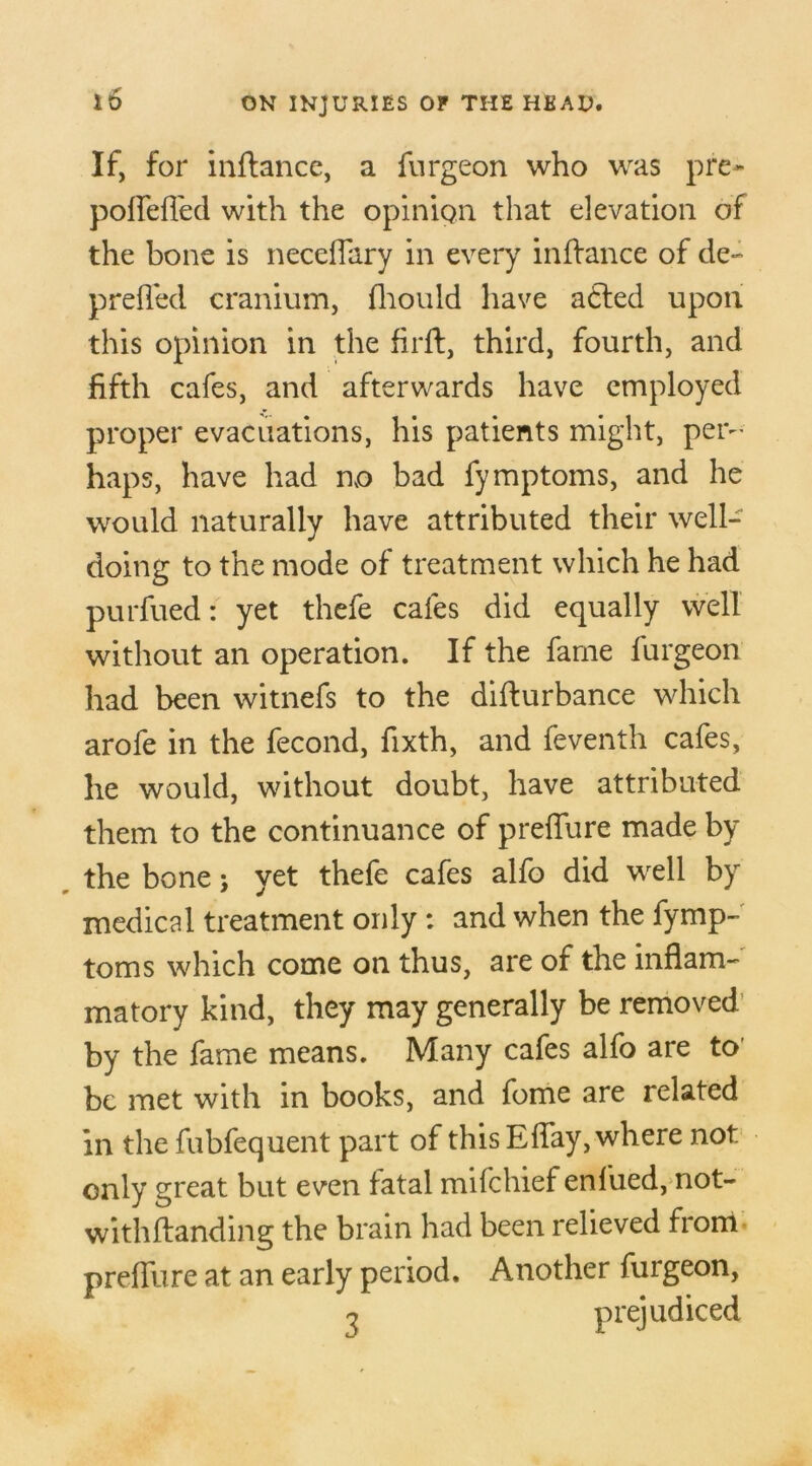 i 6 If, for inftance, a furgeon who was pre~ poflefled with the opinion that elevation of the bone is neceflary in every inftance of de- prefted cranium, fhould have a<5ted upon this opinion in the firft, third, fourth, and fifth cafes, and afterwards have employed proper evacuations, his patients might, per- haps, have had no bad fymptoms, and he would naturally have attributed their well- doing to the mode of treatment which he had purfued: yet thefe cafes did equally well without an operation. If the fame furgeon had been witnefs to the difturbance which arofe in the fecond, fixth, and feventh cafes, he would, without doubt, have attributed them to the continuance of preffure made by the bone j yet thefe cafes alfo did well by medical treatment only : and when the fymp- toms which come on thus, are of the inflam- matory kind, they may generally be removed by the fame means. Many cafes alfo are to be met with in books, and fome are related in the fubfequent part of this Eflay, where not only great but even fatal mifchief enfued, not- withftanding the brain had been relieved from preffure at an early period. Another furgeon, n prejudiced