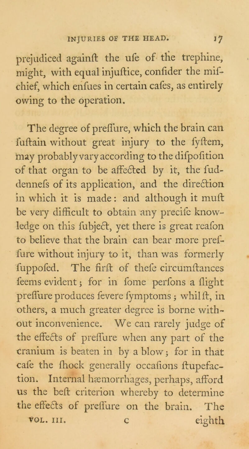 prejudiced againft the ufe of the trephine, might, with equal injuftice, confider the mif- chief, which enfues in certain cafes, as entirely owing to the operation. The degree of preffure, which the brain can fuftain without great injury to the fyftem, may probably vary according to the difpofition of that organ to be affedted by it, the fud- dennefs of its application, and the diredlion in which it is made: and although it muff be very difficult to obtain any precifc know- ledge on this fubjecf, yet there is great reafon to believe that the brain can bear more pref- fure without injury to it, than was formerly fuppofed. The firft of thefe circumftances feems evident; for in fome perfons a flight preffure produces fevere fymptoms ; whilft, in others, a much greater degree is borne with- out inconvenience. We can rarely judge of the effects of preffure when any part of the cranium is beaten in by a blow; for in that cafe the fhock generally occafions ftupefac- tion. Internal haemorrhages, perhaps, afford us the belf criterion whereby to determine the effedts of preffure on the brain. The vol. in. c eighth c