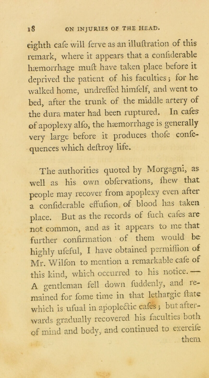 eighth cafe will ferve as an illuftration of this remark, where it appears that a confiderable hemorrhage mud have taken place before it deprived the patient of his faculties; for he walked home, undreffed himlelf, and went to bed, after the trunk of the middle artery of the dura mater had been ruptured. In cafes of apoplexy alfo, the haemorrhage is generally very large before it produces thole conle- quences which deftroy life. The authorities quoted by Morgagni, as well as his own obfervations, fhew that people may recover from apoplexy even after a confiderable effufion. of blooci nas taken place. But as the records of fuch cafes are not common, and as it appears to me that further confirmation of them would be. highly ufeful, I have obtained permiffion of Mr. Wilfon to mention a remarkable cafe of this kind, which occurred to his notice. A gentleman fell down fuddenly, and le- mained for fome time in that lethargic Hate which is ufual in apople&ic cafes; but after- wards gradually recovered his faculties both of mind and body, and continued to exercife them