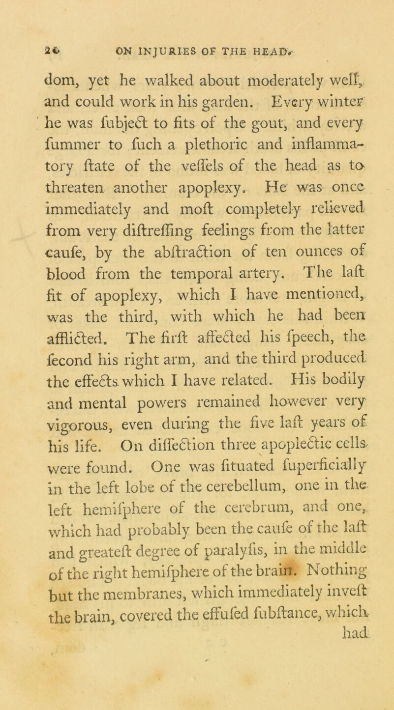 dom, yet he walked about moderately well, and could work in his garden. Every winter he was fubjed to fits of the gout, and every fummer to fuch a plethoric and inflamma- tory Irate of the veffels of the head as to threaten another apoplexy. He was once immediately and moft completely relieved from very didrefling feelings from the latter caufe, by the abftrattion of ten ounces of blood from the temporal artery. The laid fit of apoplexy, which I have mentioned, was the third, with which he had been afflicted. The firff affeded his fpeech, the fecond his right arm, and the third produced the effeds which I have related. His bodily and mental powers remained however very vigorous, even during the five lad years of his life. On diffedion three apopiedic cells were found. One was fituated fuperficially in the left lobe of the cerebellum, one in the left hemifphere of the cerebrum, and one, which had probably been the caufe of the lad and greated degree of paralyds, in the middle of the right hemifphere of the brain. Nothing but the membranes, which immediately inveft the brain, covered the effufed fubftance, which had
