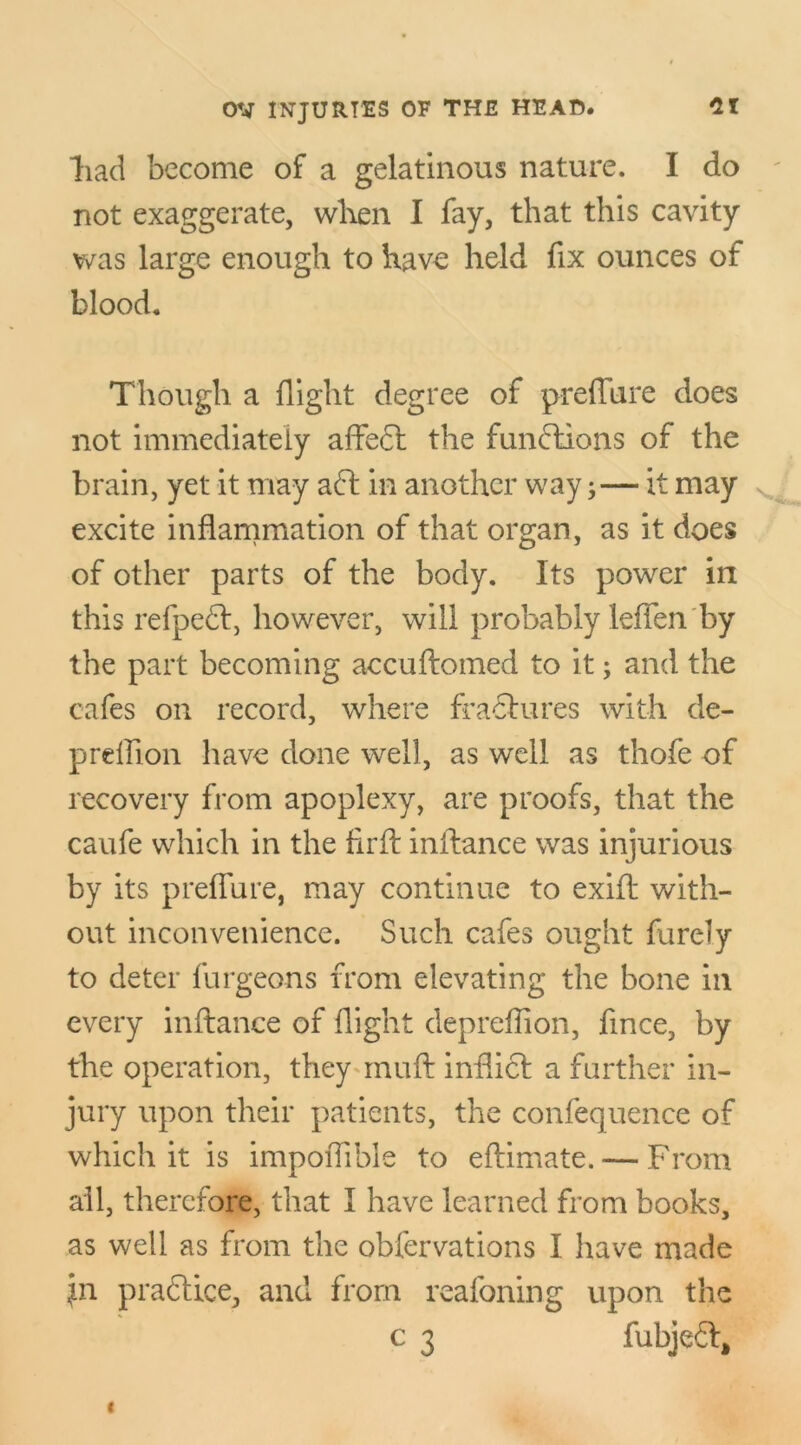 “had become of a gelatinous nature. I do not exaggerate, when I fay, that this cavity was large enough to have held fix ounces of blood. Though a flight degree of preffure does not immediately affect the functions of the brain, yet it may aft in another way;— it may excite inflammation of that organ, as it does of other parts of the body. Its power in this refpeft, however, will probably leffen by the part becoming accuftomed to it; and the cafes on record, where fractures with de- prdffon have done well, as well as thofe of recovery from apoplexy, are proofs, that the caufe which in the flrft inffance was injurious by its preffure, may continue to exift with- out inconvenience. Such cafes ought furely to deter furgeons from elevating the bone in every inffance of flight depreflion, fince, by the operation, they muff inflict a further in- jury upon their patients, the confequence of which it is impoflible to eftimate. — From ail, therefore, that I have learned from books, as well as from the obfervations I have made jn practice, and from reafoning upon the c 3 fubjeft.