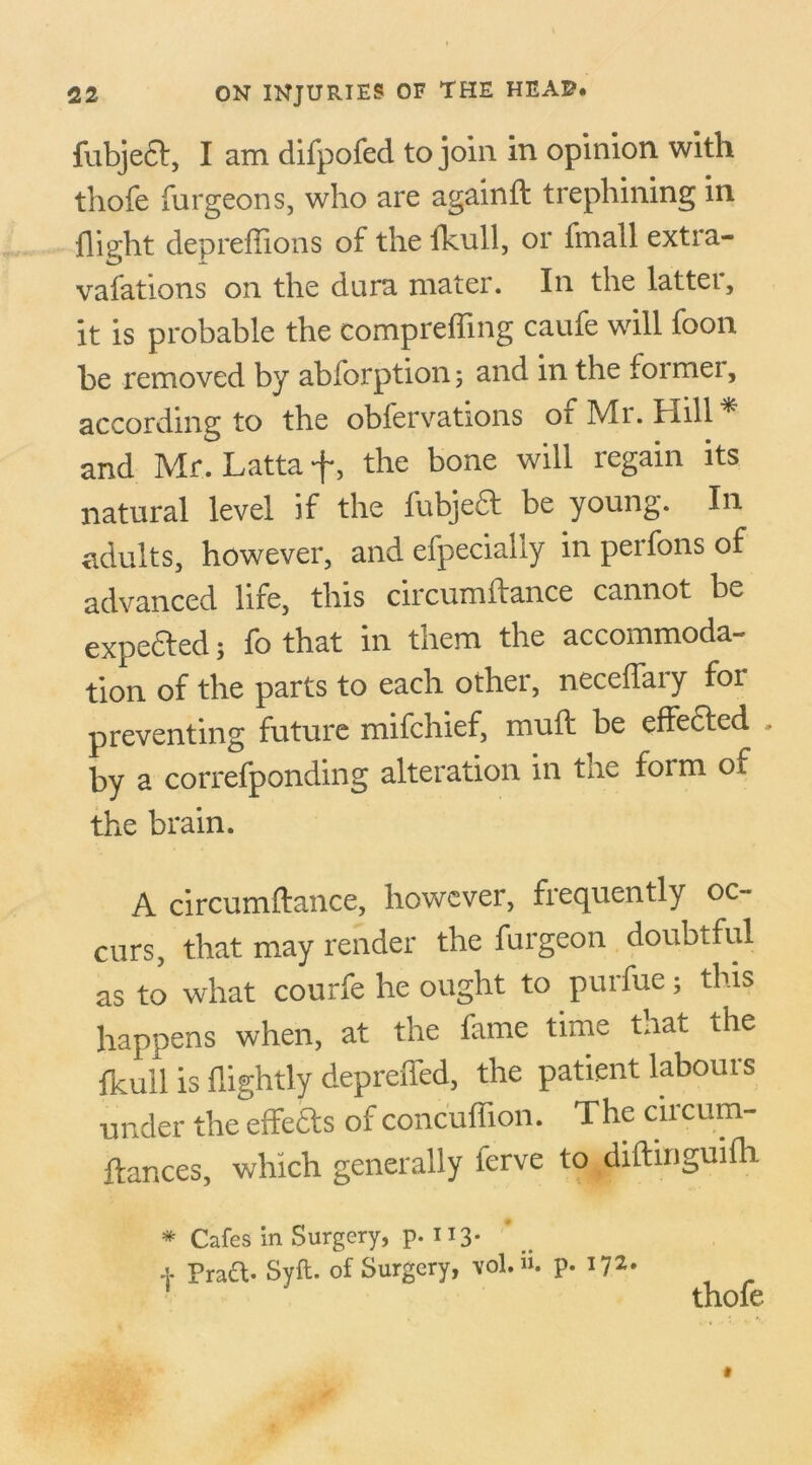 fubjed, I am difpofed to join in opinion with thofe furgeons, who are againft trephining in flight depreffions of the fkull, or fmall extra- vafations on the dura mater. In the latter, it is probable the comprefling caufe will foon be removed by abforption; and in the foi mei, according to the obfervations of Mr. Hill * and Mr. Lattaf, the bone will regain its natural level if the fubjed be young. In adults, however, and efpecially in perfons of advanced life, this circumftance cannot be expeded; fo that in them the accommoda- tion of the parts to each other, neceflary for preventing future mifchief, mull be effeded . by a correfponding alteration in the form of the brain. A circumftance, however, frequently oc- curs, that may render the furgeon doubtful as to what courfe he ought to purfue; this happens when, at the fame time that the fkull is flightly depreded, the patient labours under the effeds of concuffion. The ciicum- ftances, which generally ferve to diftinguifh * Cafes in Surgery, p. 113- + Pratt- Svft. of Surgery, vol.u. p. 172. 1 ~ thofe