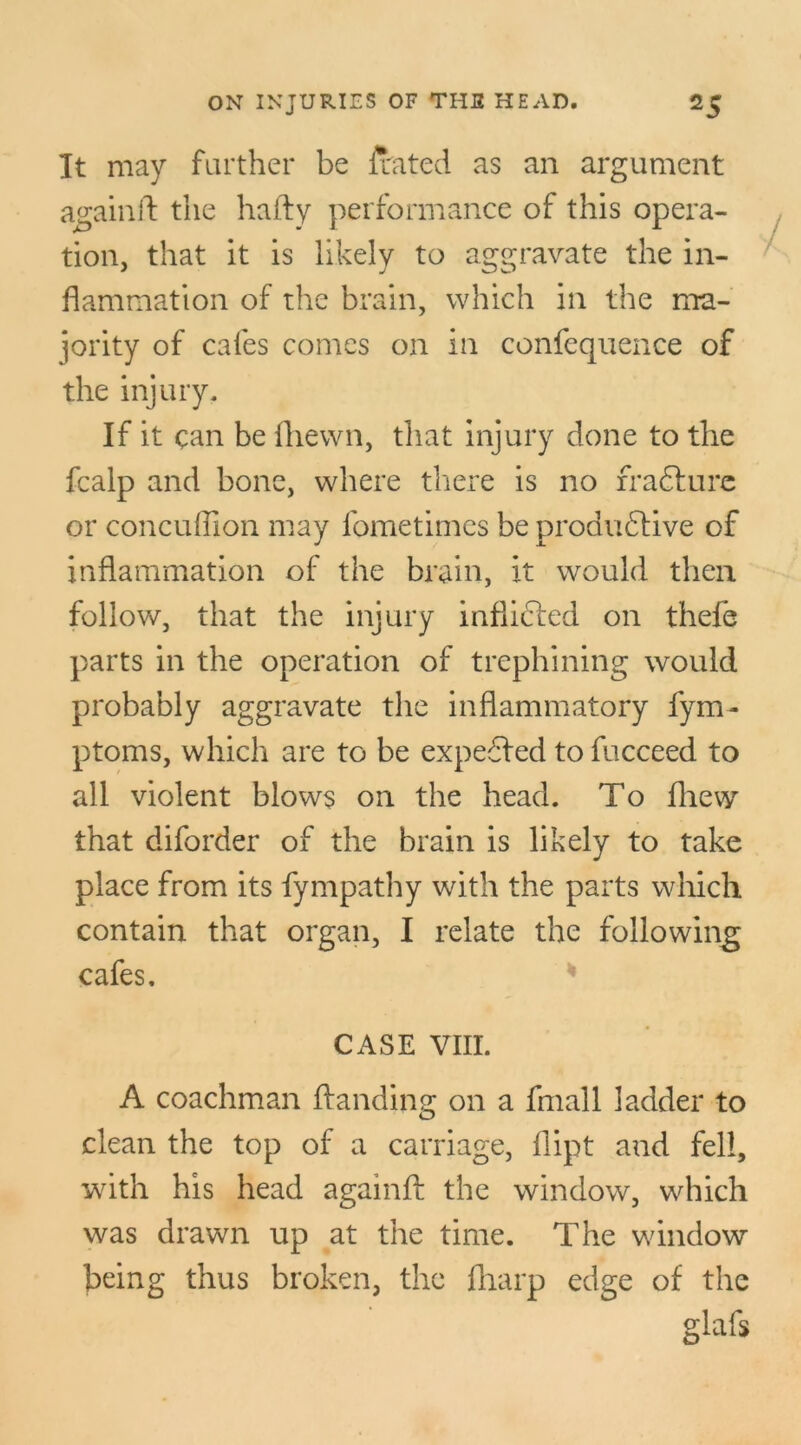 It may farther be Jxated as an argument againft the hafty performance of this opera- tion, that it is likely to aggravate the in- flammation of the brain, which in the ma- jority of cafes comes on in confequence of the injury. If it can be fhewn, that injury done to the fcalp and bone, where there is no rra&ure or concuffion may fometimes be produdlive of inflammation of the brain, it would then follow, that the injury inflicfed on thefe parts in the operation of trephining would probably aggravate the inflammatory fym- ptoms, which are to be expected to fucceed to all violent blows on the head. To fhew that diforder of the brain is likely to take place from its fympathy with the parts which contain that organ, I relate the following cafes. CASE VIII. A coachman Handing on a fmall ladder to clean the top of a carriage, flipt and fell, with his head againfl: the window, which was drawn up at the time. The window being thus broken, the fharp edge of the glafs