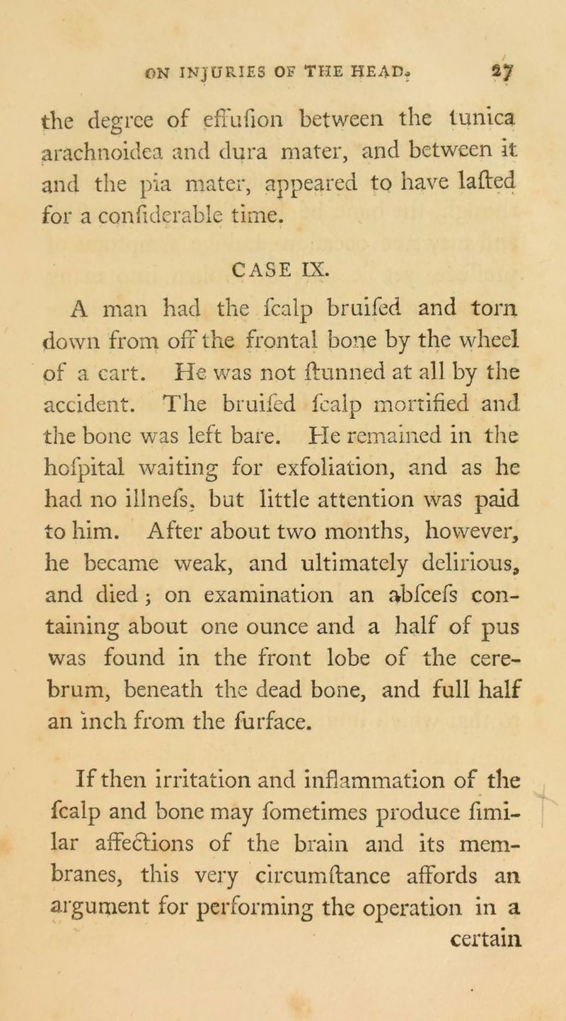 the degree of effufion between the tunica arachnoidea and dura mater, and between it and the pia mater, appeared to have lafted for a confiderable time. CASE IX. A man had the fcalp bruifed and torn down from off the frontal bone by the wheel of a cart. He was not ftunned at all by the accident. The bruifed fcalp mortified and. the bone was left bare. He remained in the hofpital waiting for exfoliation, and as he had no ilinefs, but little attention was paid to him. After about two months, however, he became weak, and ultimately delirious, and died; on examination an abfcefs con- taining about one ounce and a half of pus was found in the front lobe of the cere- brum, beneath the dead bone, and full half an inch from the furface. If then irritation and inflammation of the fcalp and bone may fometimes produce fimi- lar affections of the brain and its mem- branes, this very circumftance affords an argument for performing the operation in a certain