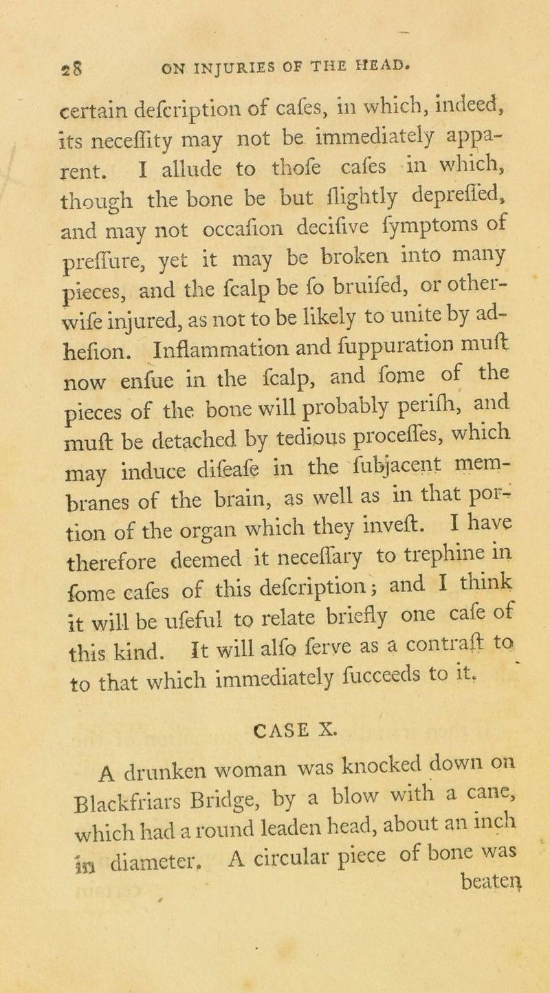 certain defcription of cales, in which, indeed, its neceffity may not be immediately appa- rent. I allude to thole cales m which, though the bone be but {lightly depieiled, and may not occafion decifive fymptoms of prellure, yet it may be broken into many pieces, and the fcalp be fo bruifed, or othei- wife injured, as not to be likely to unite by ad- hefion. Inflammation and fuppuration muff now enfue in the fcalp, and fome of the pieces of the bone will probably peiifh, and muff be detached by tedious proceffes, which may induce difeafe in the fubjacent mem- branes of the brain, as well as in that por- tion of the organ which they inveft. I have therefore deemed it neceffary to trephine m fome cafes of this defcription; and I think it will be ufeful to relate briefly one caie of this kind. It will alfo ferve as a contrail: to to that which immediately fucceeds to it. CASE X. A drunken woman was knocked down on Blackfriars Bridge, by a blow with a cane, which had a round leaden head, about an inch in diameter. A circular piece of bone was beaten