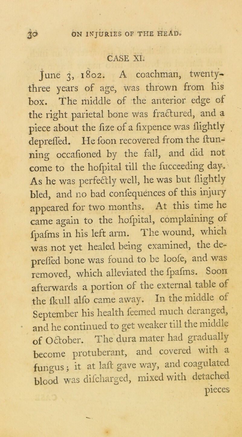 CASE XI: June 3, 1802. A coachman, twenty- three years of age, was thrown from his box. The middle of the anterior edge of the right parietal bone was fradfured, and a piece about the fize of a fixpence was flightly depreffed. He foon recovered from the {fun- ning occafioned by the fall, and did not come to the hofpital till the fucceeding day. As he was perfectly well, he was but {lightly bled, and no bad confequences of this injury appeared for two months. At this time he came again to the hofpital, complaining of fpafms in his left arm. The wound, which was not yet healed being examined, the de- preffed bone was found to be looie, and was removed, which alleviated the fpafms. Soon afterwards a portion of the external table of the {hull alfo came away. In the middle of September his health feemeo. much deianged, and he continued to get weaker till the middle of Odfober. The dura mater had gradually become protuberant, and covered with a fungus 5 it. at laft gave way, and coagulated blood was difcharged, mixed with detached
