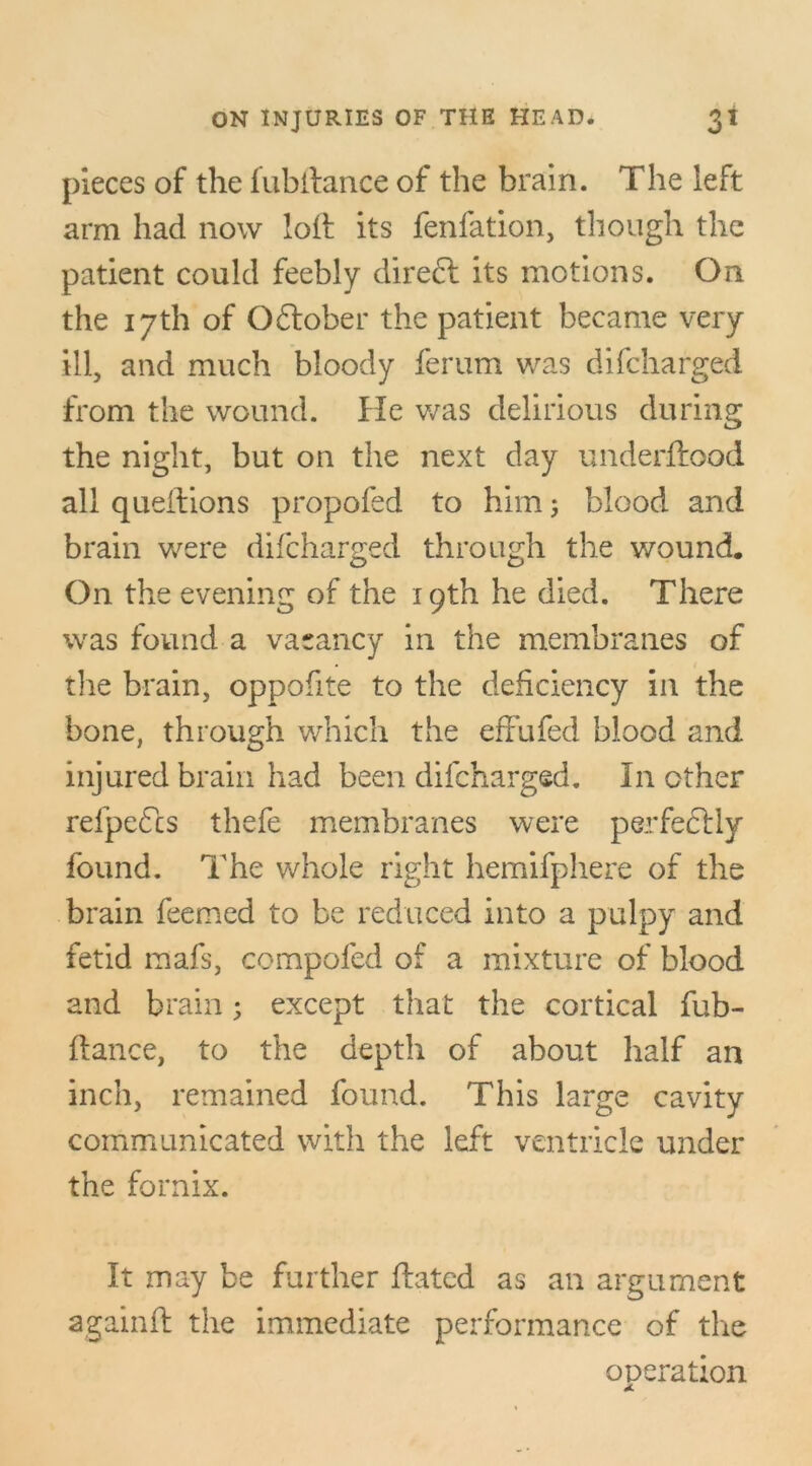 pieces of the fubftance of the brain. The left arm had now loft its fenfation, though the patient could feebly direft its motions. On the 17th of Oftober the patient became very ill, and much bloody ferum was difcharged from the wound. He was delirious during the night, but on the next day underftood all queftions propofed to him; blood and brain were difcharged through the wound. On the evening of the 19th he died. There was found a vacancy in the membranes of the brain, oppofite to the deficiency in the bone, through which the effufed blood and injured brain had been difcharged. In other refpefcs thefe membranes were perfectly found. The whole right hemifphere of the brain feemed to be reduced into a pulpy and fetid mafs, compofed of a mixture of blood and brain; except that the cortical fub- ftance, to the depth of about half an inch, remained found. This large cavity communicated with the left ventricle under the fornix. It may be further ftatcd as an argument againft the immediate performance of the operation
