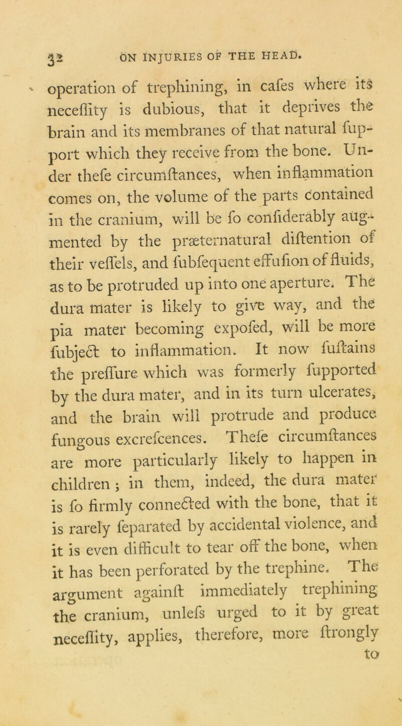 operation of trephining, in cafes where its neceffity is dubious, that it deprives the brain and its membranes of that natural fup- port which they receive from the bone. L’ri- der thefe circumftances, when inflammation comes on, the volume of the parts contained in the cranium, will be fo confiderably aug- mented by the preternatural diflention oi their veflels, and fubfequent effufionof fluids, as to be protruded up into one aperture. The dura mater is likely to give way, and the pia mater becoming expofed, will be more fubjecf to inflammation. It now fuflains the preflure which was formerly fupported by the dura mater, and in its turn ulcerates, and the brain will protrude and produce, fungous excrefcences. Thele circumflances are more particularly likely to happen in children ; in them, indeed, the dura mater is fo firmly connected with the bone, that it is rarely feparated by accidental violence, and it is even difficult to tear off the bone, when it has been perforated by the trephine. The argument againft immediately trephining the cranium, unlefs urged to it by great neceflity, applies, therefore, more flrongly