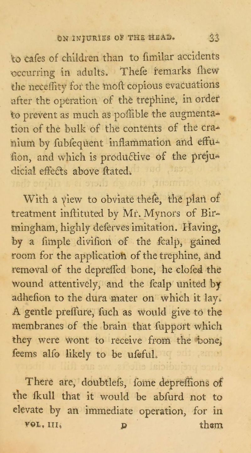 to cafes of children than to fimilar accidents ■occurring in adults. Thefe remarks fliew the neceflity for the Ynoft copious evacuations after the operation of th£ trephine, in order to prevent as much as poffible the augmenta- tion of the bulk of the contents of the cra^ nium by fubfequent inflammation and effu- lion, and which is productive of the preju- dicial effefts above ftated. With a yiew to obviate thefe, the plan of treatment inftituted by Mr. Mynors of Bir- mingham, highly deferves imitation. Having* by a Ample divifion of the fcalp, gained room for the application of the trephine, and removal of the depreffed bone, he clofed the wound attentively, and the fcalp united by adheflon to the dura mater on which it lay* A gentle preflure* fuch as Would give to the membranes of the brain that fupport which they were wont to receive from the bone* feems alfo likely to be ufefuL There are, doubtlefs, fome depreflions of the fkull that it would be abfurd not to elevate by an immediate operation, for in v©k, ni* p them