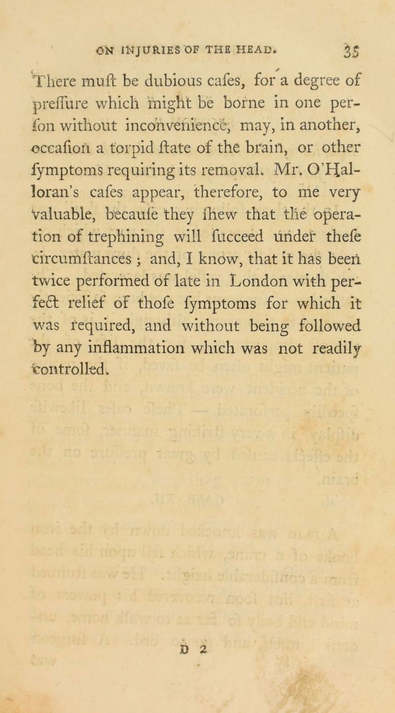 There mufl: be dubious cafes, for a degree of preflure which might be borne in one per- fon without inconvenience, may, in another, occafion a torpid ftate of the brain, or other fymptoms requiring its removal. Mr. O’fjal- lorans cafes appear, therefore, to me very Valuable, becaule they iliew that the opera- tion of trephining will fucceed under* thefe circumfcances; and, I know, that it has been % twice performed of late in London with per- fe£t relief of thofe fymptoms for which it was required, and without being followed by any inflammation which was not readily controlled. D 2