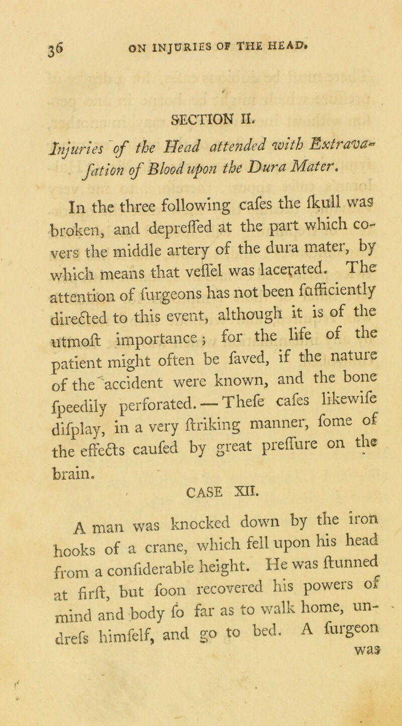 SECTION II. Injuries of the Head attended with Ext? aroa^ fatten of Blood upon the Dura Mater. In the three following cafes the Ikull was broken, and depreffed at the part which co- vers the middle artery of the dura matei, by which means that vefl'el was lacerated. The attention of futgeons has not been fcifhciently directed to this event, although it is of the utmoft importance; for the life of the patient might often be faved, if the natuxe of the accident were known, and the bone fpeedily perforated. — Thefe cafes likewife difplay, in a very ftriking manner, fome of the effects caufed by great preffure on the brain. CASE XII. A man was knocked down by the non hooks of a crane, which fell upon his head from a confiderable height. He was dunned •it firft, but foon recovered his powers of mind and body fo far as to walk home, un- drefs himfelf, and go to bed. A furgeon was