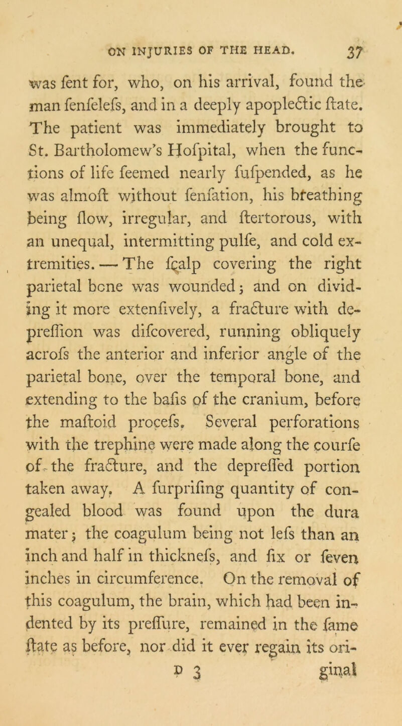 was fent for, who, on his arrival, found the man fenfelefs, and in a deeply apopleftic ftate. The patient was immediately brought to St. Bartholomew's Hofpital, when the func- tions of life feemed nearly fufpended, as he was almoft without fenfation, his bfeathing being flow, irregular, and ftertorous, with an unequal, intermitting pulfe, and cold ex- tremities. — The fqalp covering the right parietal bene was wounded 3 and on divid- ing it more extenfively, a frafture with de- prefllon was difeovered, running obliquely acrofs the anterior and inferior angle of the parietal bone, over the temporal bone, and extending to the bafis of the cranium, before the maftoid procefs. Several perforations with the trephine were made along the courfe of-the fradlure, and the deprefled portion taken away. A furprifing quantity of con- gealed blood was found upon the dura mater $ the coagulum being not lefs than an inch and half in thicknefs, and fix or feven inches in circumference. On the removal of this coagulum, the brain, which had been in- dented by its preflure, remained in the fame ftate as before, nor did it ever regain its ori- d 3 ginat