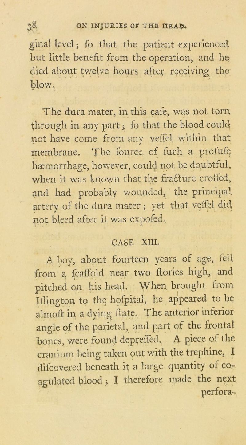 ginal level; fo that the patient experienced but little benefit from the operation, and he? died about twelve hours aftef receiving the blow. The dura mater, in this cale, was not torn through in any part; fo that the blood could not have come from any velfel within that membrane. The fource. of fuch a profufq haemorrhage, however, could not be doubtful, when it was known that the fradture eroded, and had probably wounded, the. principal ' artery of the dura mater; yet that velfel did not bleed after it was expofed* CASE XIIL A boy, about fourteen years of age, fell from a fcaffold near two llories high, and pitched on his head. When brought from Iflington to the hofpital, he appeared to be almod: in a dying ftate. The anterior inferior angle of the parietal, and part of the frontal bones, were found depreded, A piece of the cranium being taken out with the trephine, I difeovered beneath it a large quantity of co- agulated blood; I therefore made the next