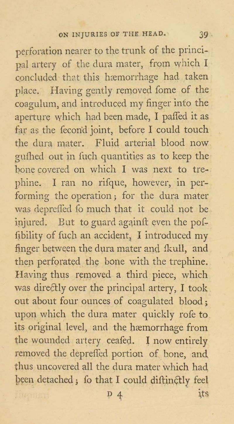 perforation nearer to the trunk of the princi- pal artery of the dura mater, from which I concluded that this haemorrhage had taken place. Having gently removed fome of the coagulum, and introduced my finger into the aperture which had been made, I paffed it as far as the fecorfd joint, before I could touch the dura mater. Fluid arterial blood now gudied out in fuch quantities as to keep the bone covered on which I was next to tre- phine. I ran no rifque, however, in per- forming the operation; for the dura mater was depreffed fo much that it could not be injured. But to guard ag^inft even the pof- fibility of fuch an accident, I introduced my finger between the dura mater and fkull, and then perforated the bone with the trephine. Having thus removed a third piece, which was diredlly over the principal artery, I took out about four ounces of coagulated blood; upon which the dura mater quickly rofe to its original level, and the haemorrhage from the wounded artery ceafed. I now entirely removed the depreffed portion of bone, and thus uncovered all the dura mater which had been detached j fo that I could diftindtly feel P 4 its
