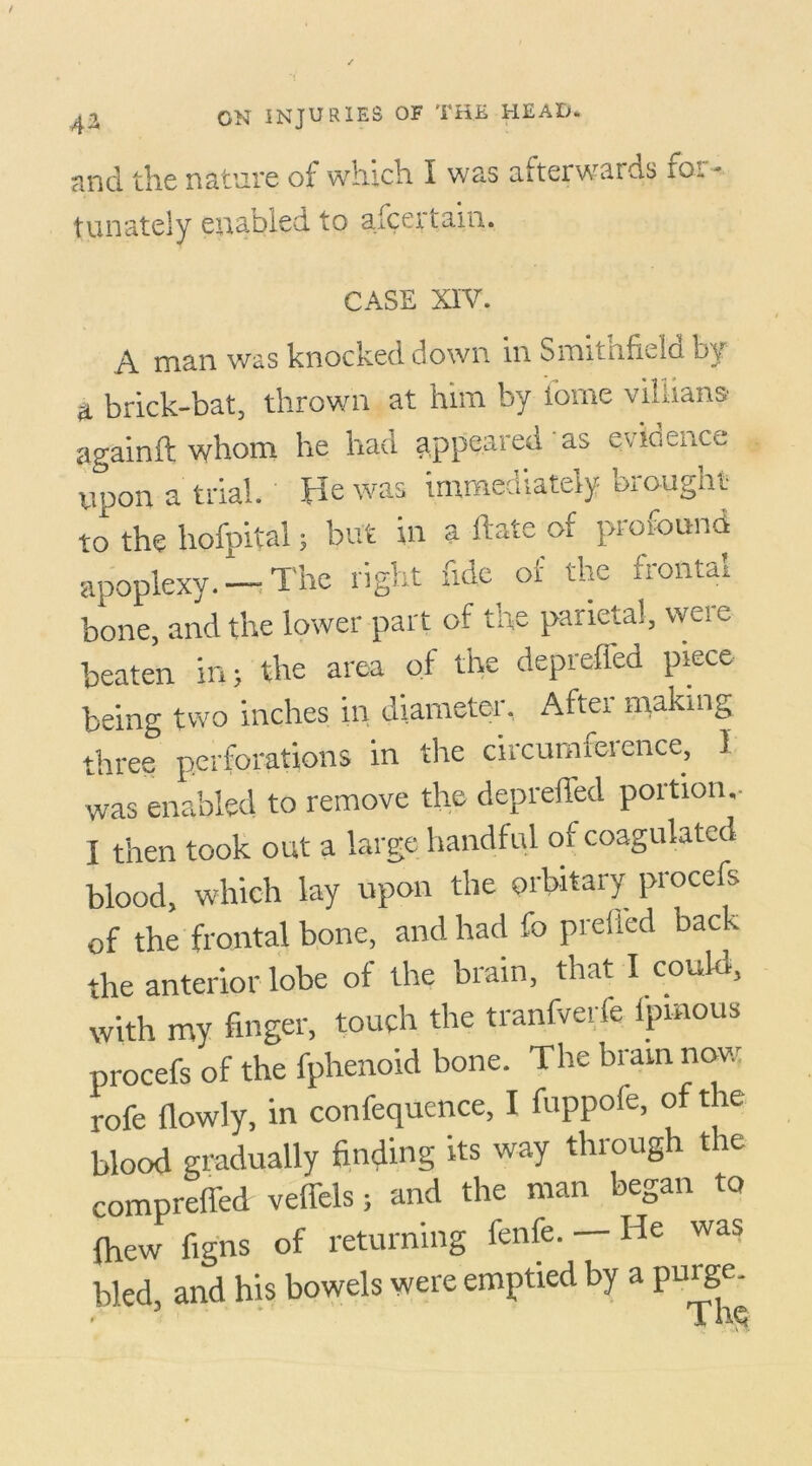 and the nature of which i was afterwards for- tunately enabled to aicertam. CASE XIV. A man was knocked down in Smitnfield by a brick-bat, thrown at him by iome viliians againft whom he had appeared as evidence upon a trial. He was immediately brought to the hofpital; but in a ftate of profound apoplexy. —The right fide of the frontal bone, and the lower part of the parietal, were beaten in; the area of the depreffed piece being two inches in diameter. Aftei making three perforations in the circumference, 1 was enabled to remove the depreffed portion. I then took out a large handful of coagulated blood, which lay upon the orbitary procefs of the frontal bone, and had fo prelied back the anterior lobe of the brain, that I could, with my finger, touch the tranfverfe ipmous procefs of the fphenoid bone. The brain now rofe flowly, in confequence, I fuppole, of the blood gradually finding its way through t ae compreffed veffels; and the man began to {hew figns of returning fenfe. — He was bled, and his bowels were emptied by a purge.