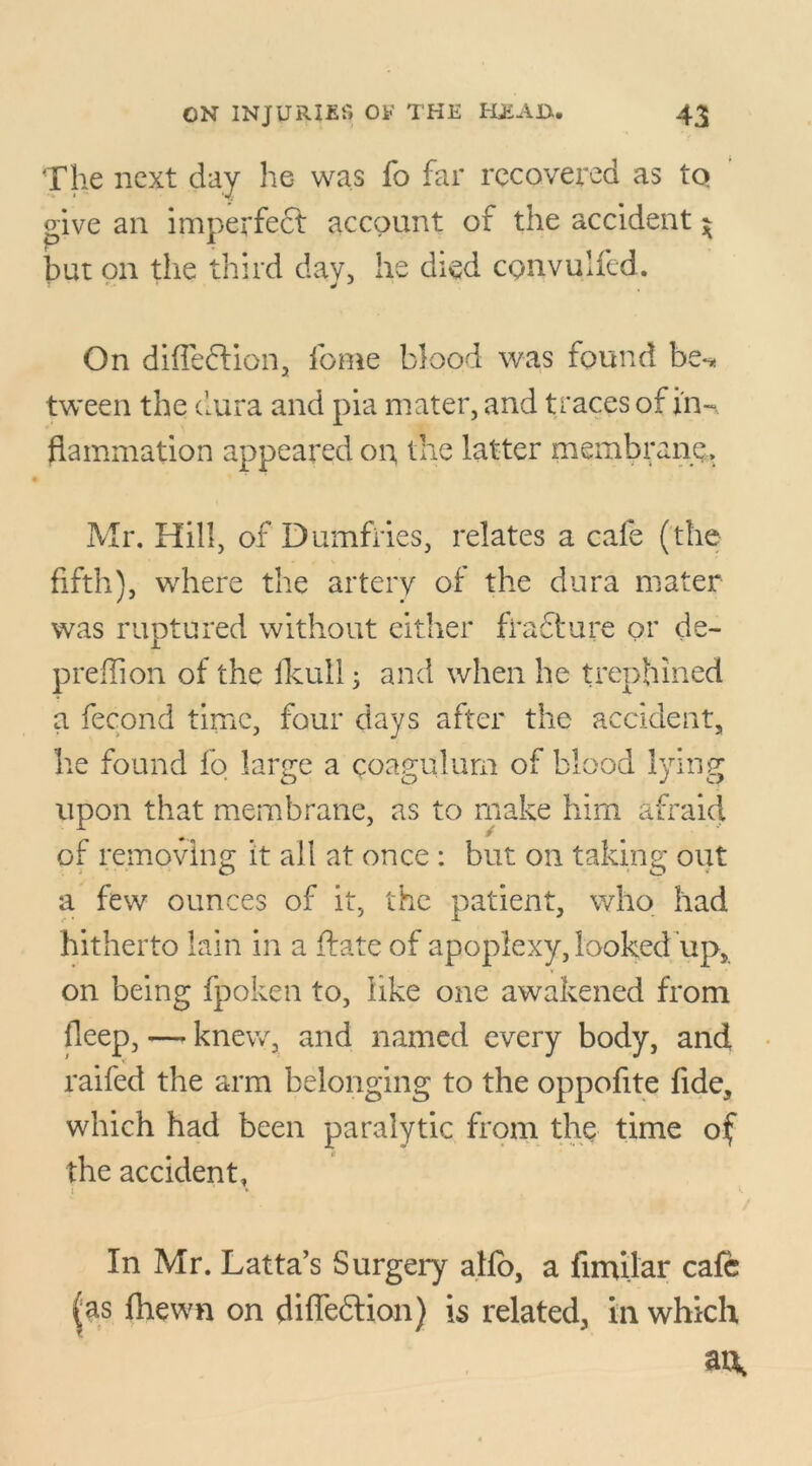 The next day he was fo far recovered as tq give an imperfect account of the accident ^ but on the third day, he died convulfed. On diffedtion, feme blood was found be-* tween the dura and pia mater, and t races of in-* (lamination appeared on the latter membrane, Mr. Hill, of Dumfries, relates a cafe (the fifth), where the artery of the dura mater was ruptured without either fra61:ure or de~ predion of the fkull; and when he trephined a fecond time, four days after the accident, he found fo large a coagulum of blood lying upon that membrane, as to make him afraid of removing it all at once : but on taking out a few ounces of it, the patient, who had hitherto lain in a date of apoplexy, looked up, on being fpoken to, like one awakened from lleep, — knew, and named every body, and raifed the arm belonging to the oppofite fide, which had been paralytic from the time of the accident, i * •. In Mr. Latta’s Surgery aho, a fimilar cafe fas fhewn on difledtion) is related, in which ai\
