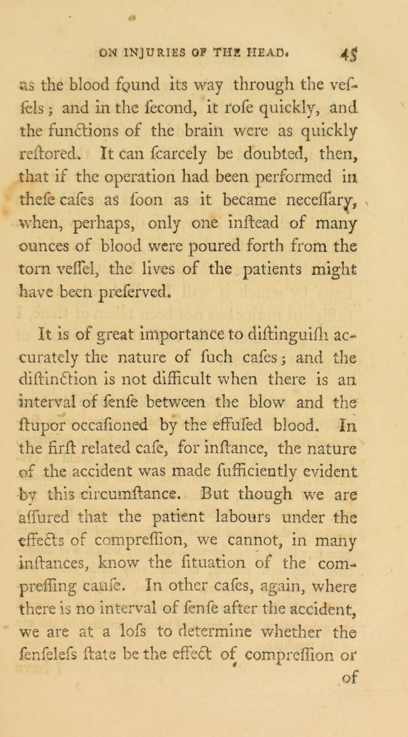 sis the blood found its way through the vef~ fels ; and in the fecond, it rofe quickly, and the functions of the brain were as quickly rcftored* It can fcarcely be doubted, then, that if the operation had been performed in thefe cafes as foon as it became neceffary, > when, perhaps, only one inftead of many ounces of blood were poured forth from the torn veflel, the lives of the patients might have been preferved. It is of great importance to diftinguifli ac- curately the nature of fuch cafes; and the diftindtion is not difficult when there is an interval of fenfe between the blow and the ffupor occafioned by the effufed blood. In the firft related cafe, for inftance, the nature of the accident was made fufficiently evident by this circumftance. But though we are affured that the patient labours under the effecls of compreffion, we cannot, in many inftances, know the fituation of the com- preffing caufe. In other cafes, again, where there is no interval of fenfe after the accident, we are at a lofs to determine whether the fenfelefs flats be the effect of compreffion oa* of