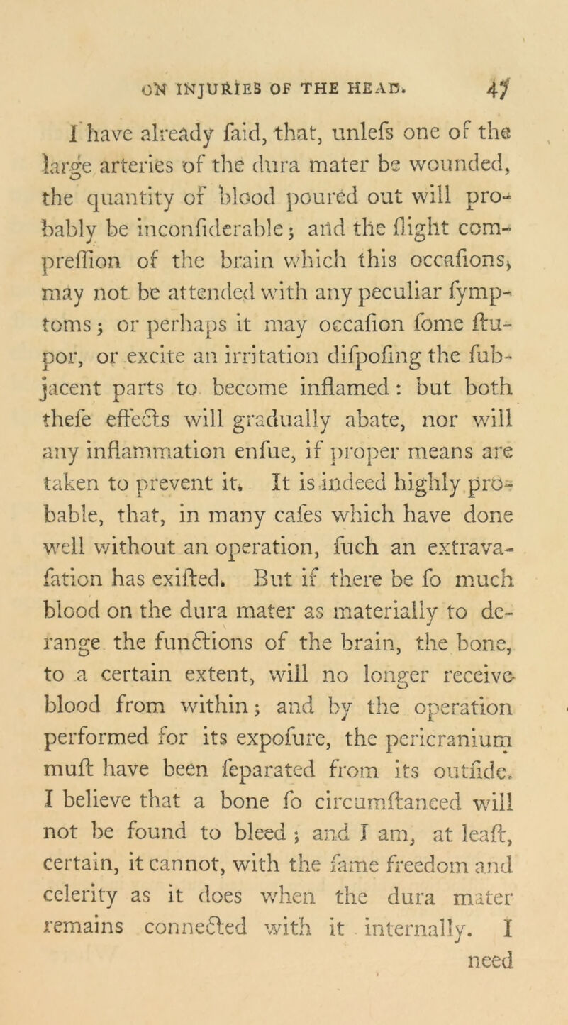 i I have already faid, that, unlefs one of the large arteries of the dura mater be wounded, the quantity of blood poured out will pro- bably be inconfiderable; and the flight com- predion of the brain which this occaflons* may not be attended with any peculiar fymp- toms; or perhaps it may occafion fome ftu~ por, or excite an irritation difpofing the fub- jacent parts to become inflamed: but both thefe effects will gradually abate, nor will any inflammation enfue, if proper means are taken to prevent it. It is indeed highly pro- bable, that, in many cafes which have done well without an operation, fuch an extrava- fation has exiffed, But if there be fo much blood on the dura mater as materially to de- range the functions of the brain, the bone, to a certain extent, will no longer receive- blood from within; and by the operation performed for its expofure, the pericranium muff have been feparated from its outfide, I believe that a bone fo circumftaneed will not be found to bleed ; and I am, at leafl, certain, it cannot, with the fame freedom and celerity as it does when the dura mater remains connected with it internally, i need