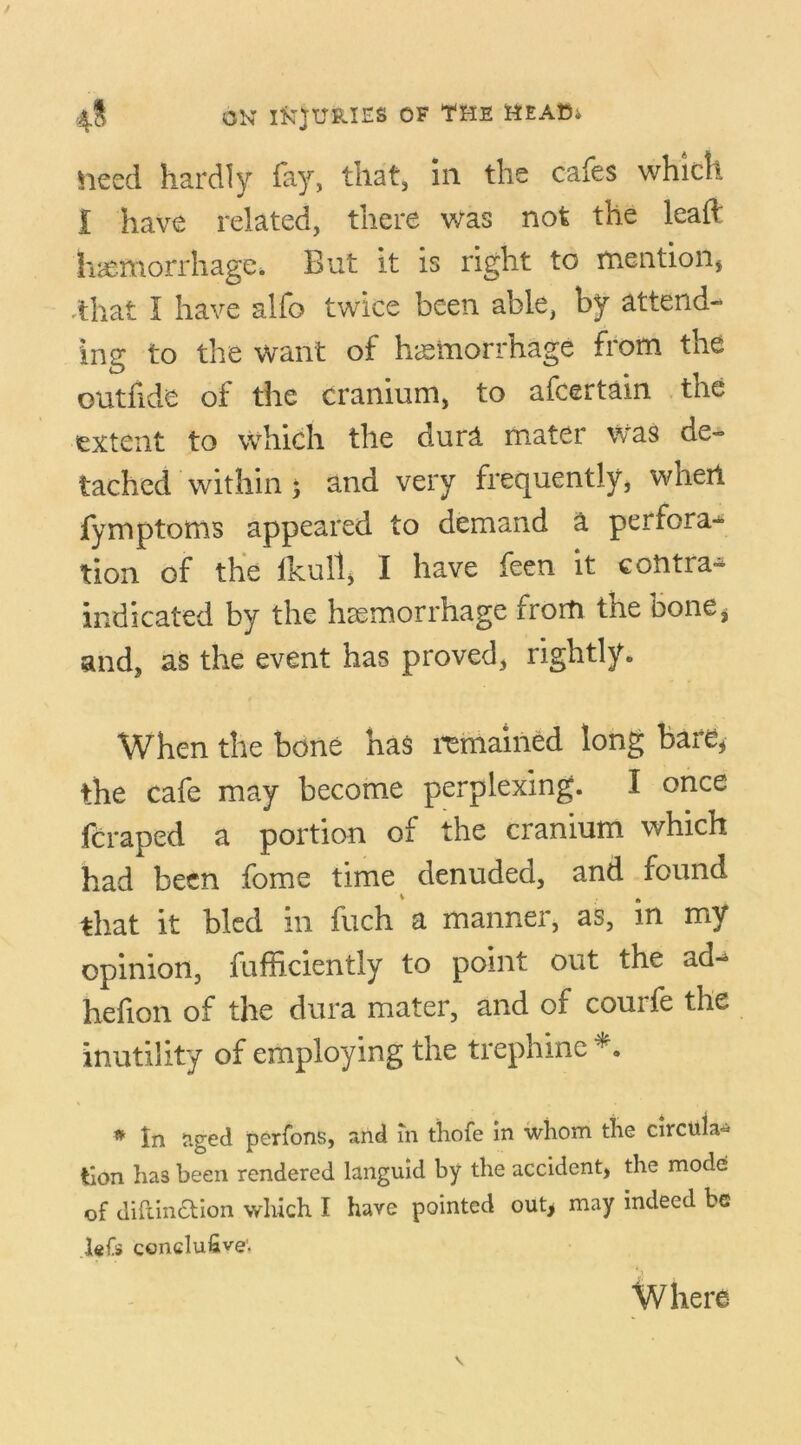 heed hardly fay, that, In the cafes which I have related, there was not the lead haemorrhage* But it is right to mention, ,that I have alfo twice been able, by attend- ing to the want of haemorrhage from the outbids of the cranium, to afcertain the extent to which the dura mater was de- tached within ; and very frequently, whert fymptoms appeared to demand a perfora- tion of the ikull, I have feen it contra^ indicated by the haemorrhage from tne bone, and, as the event has proved, rightly. When the bone has remained long bare, the cafe may become perplexing. I once fcraped a portion of the cranium which had been fome time denuded, and found that it bled in fuch a manner, as, in my opinion, fufficiently to point out the ad-^ hefion of the dura mater, and of courfe the inutility of employing the trephine *. # In aged perfons, and in thofe in whom the circular tion has been rendered languid by the accident, the mode of diftin£tion which I have pointed out> may indeed be lefs conclufive. Where