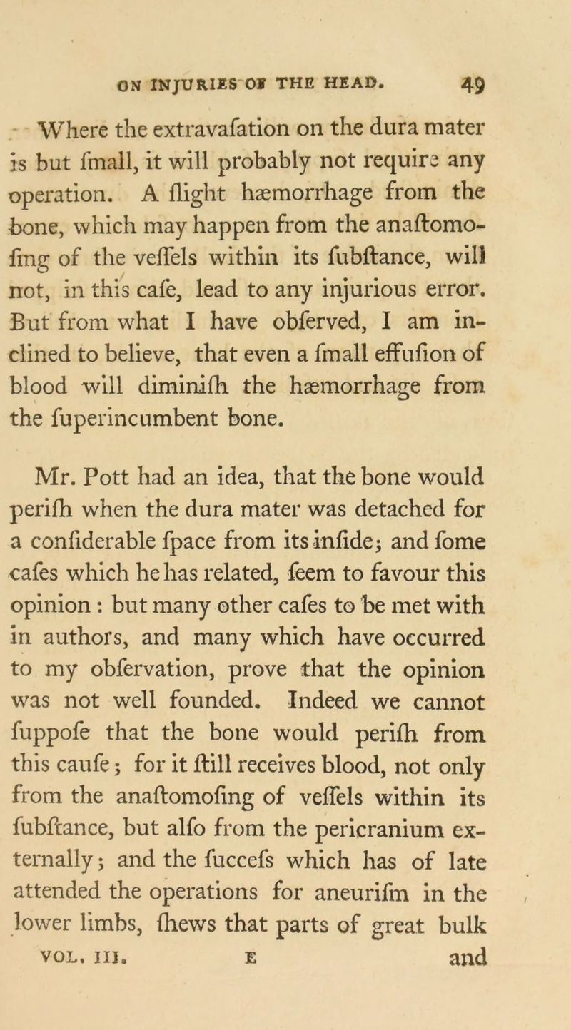 Where the extravafation on the dura mater is but fmall, it will probably not require any operation. A flight haemorrhage from the bone, which may happen from the anaftomo- fing of the veflels within its fubftance, will not, in this cafe, lead to any injurious error. But from what I have obferved, I am in- clined to believe, that even a fmall effufion of blood will diminifli the haemorrhage from the fuperincumbent bone. Mr. Pott had an idea, that the bone would perifli when the dura mater was detached for a conflderable fpace from its infide; andfome cafes which he has related, feem to favour this opinion: but many other cafes to be met with in authors, and many which have occurred to my obfervation, prove that the opinion was not well founded. Indeed we cannot fuppofe that the bone would perifli from this caufe; for it (till receives blood, not only from the anaftomofmg of veflels within its fubftance, but alfo from the pericranium ex- ternally ; and the fuccefs which has of late attended the operations for aneurifm in the lower limbs, (hews that parts of great bulk vol. in. e and