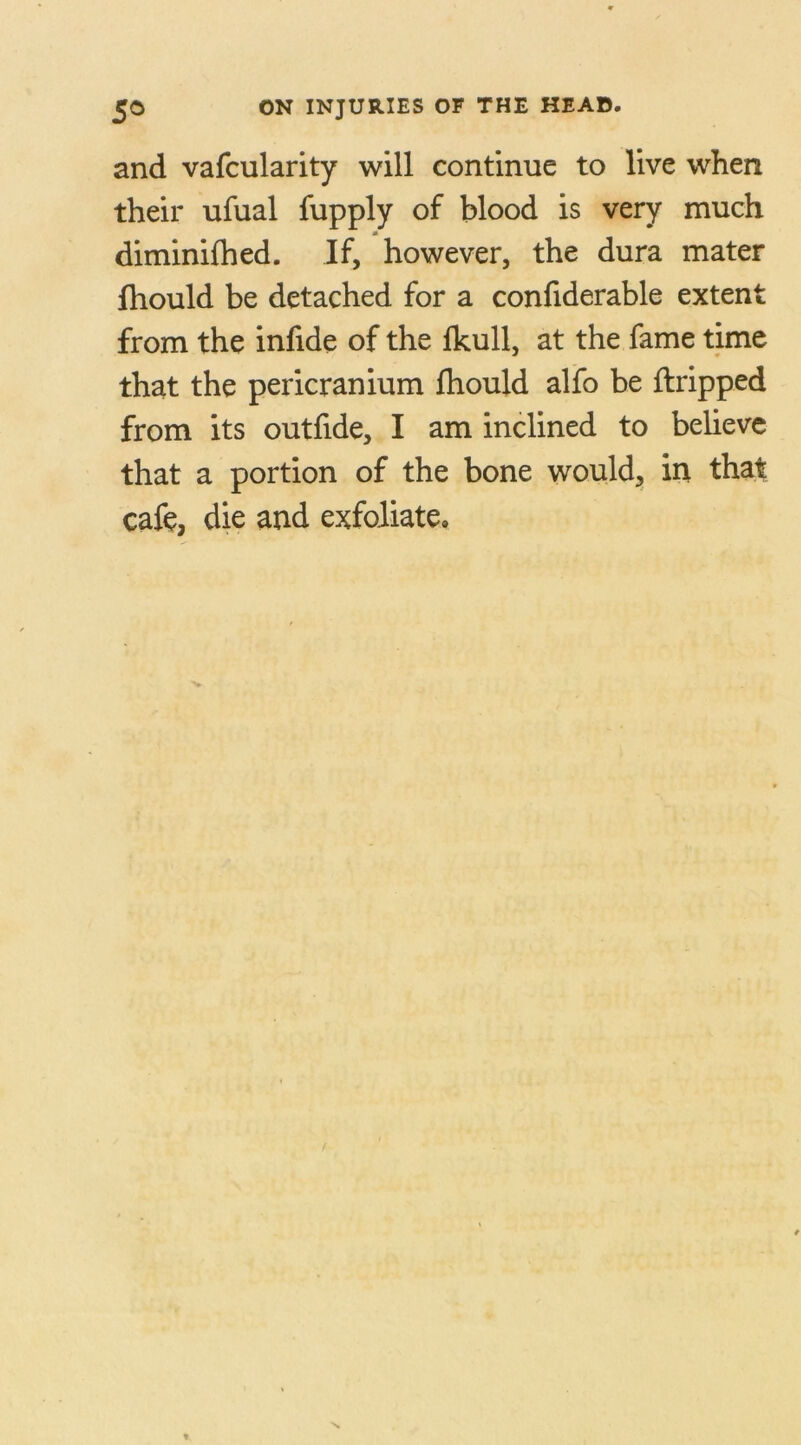 and vafcularity will continue to live when their ufual fupply of blood is very much M diminifhed. If, however, the dura mater fhould be detached for a confiderable extent from the infide of the Ikull, at the fame time that the pericranium fhould alfo be ftripped from its outfide, I am inclined to believe that a portion of the bone would, in that cafe, die and exfoliate*
