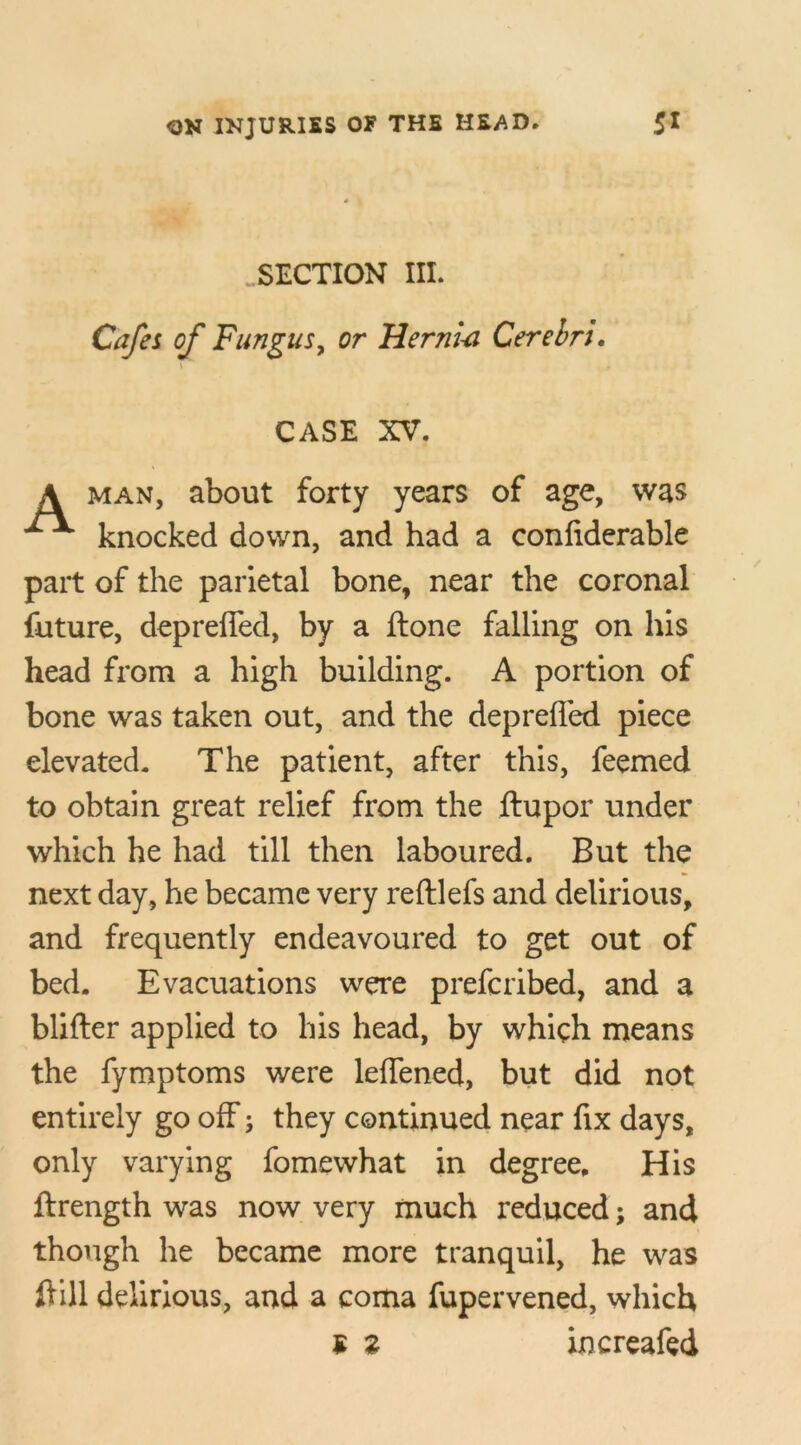 SECTION III. Cafes of Fungus, or Hernia Cerebri. CASE XV. man, about forty years of age, was knocked down, and had a confiderable part of the parietal bone, near the coronal future, depreffed, by a ftone falling on his head from a high building. A portion of bone was taken out, and the depreffed piece elevated. The patient, after this, feemed to obtain great relief from the ftupor under which he had till then laboured. But the next day, he became very reftlefs and delirious, and frequently endeavoured to get out of bed. Evacuations were prefcribed, and a blifter applied to his head, by which means the fymptoms were leffened, but did not entirely go off; they continued near fix days, only varying fomewhat in degree. His ftrength was now very much reduced; and though he became more tranquil, he was ff ill delirious, and a coma fupervened, which £ 2 increafed